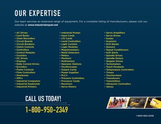 • AC Drives
• Card Racks
• Chart Recorders
• Circuit Boards
• Circuit Breakers
• Clutch Controls
• Controllers
• Control Modules
• Counters
• DC Drives
• Displays
• Eddy Current Drives
• Encoders
• Flame Controls
• Flow Controllers
• Gearboxes
• HMI’s
• Industrial Computers
• Industrial Keyboards
• Industrial Printers
• Industrial Pumps
• Input Cards
• I/O Cards
• Level Controllers
• Light Curtains
• Logic Modules
• Megohmmeters
• Metal Detectors
• Meters
• Monitors
• Multimeters
• Operator Stations
• Oscilloscopes
• Output Cards
• Power Supplies
• PLC’s
• Pressure Controllers
• Processor Cards
• Resolvers
• Servo Motors
• Servo Amplifiers
• Servo Drives
• Scales
• Scanners
• SCR Stacks
• Sensors
• Signal Conditioners
• Soft Starts
• Spindle Drives
• Spindle Motors
• Stepper Drives
• Tachometers
• Teach Pendants
• Temperature Controllers
• Timers
• Touchscreens
• Transducers
• Transmitters
• Ultrasonic Controllers
• Valves
1-800-950-2349
OUR EXPERTISE
Our team services an extensive range of equipment. For a complete listing of manufacturers, please visit our
website at www.industrialrepair.net
CALL US TODAY!
1-800-950-2349
 