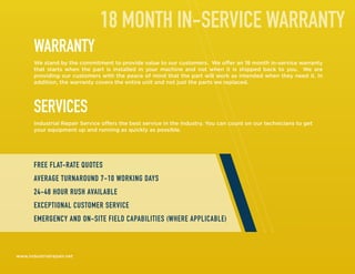 WARRANTY
We stand by the commitment to provide value to our customers. We offer an 18 month in-service warranty
that starts when the part is installed in your machine and not when it is shipped back to you. We are
providing our customers with the peace of mind that the part will work as intended when they need it. In
addition, the warranty covers the entire unit and not just the parts we replaced.
SERVICES
Industrial Repair Service offers the best service in the industry. You can count on our technicians to get
your equipment up and running as quickly as possible.
www.industrialrepair.net
18 MONTH IN-SERVICE WARRANTY
FREE FLAT-RATE QUOTES
AVERAGE TURNAROUND 7-10 WORKING DAYS
24-48 HOUR RUSH AVAILABLE
EXCEPTIONAL CUSTOMER SERVICE
EMERGENCY AND ON-SITE FIELD CAPABILITIES (WHERE APPLICABLE)
 