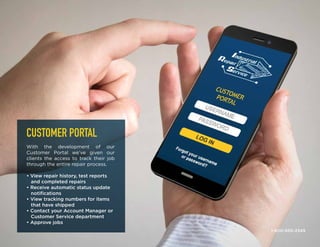 CUSTOMER PORTAL
With the development of our
Customer Portal we’ve given our
clients the access to track their job
through the entire repair process.
• View repair history, test reports
and completed repairs
• Receive automatic status update
notifications
• View tracking numbers for items
that have shipped
• Contact your Account Manager or
Customer Service department
• Approve jobs
1-800-950-2349
 