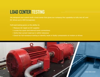 LOAD CENTER TESTING
We designed and custom built a load center that gives our company the capability to fully test AC and
DC drives up to 400 horsepower.
Full-load testing gives us the ability to:
	 • Measure AC ripple on DC supplies
	 • Locate hot spots and internal loose connections
	 • Verify that current read-out is within tolerance
	 • Check for full resistance testing to identify weak or faulty components on motors or drives
1-800-950-2349
 