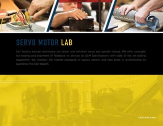 1-800-950-2349
SERVO MOTOR LAB
Our factory trained technicians can repair and refurbish servo and spindle motors. We offer complete
run-testing and alignment of feedback on devices to OEM specifications with state of the art testing
equipment. We maintain the highest standards of quality control and take pride in workmanship to
guarantee the best repairs.
 