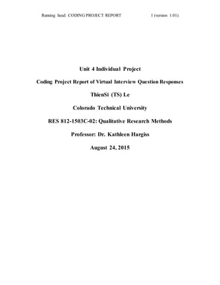 Running head: CODING PROJECT REPORT 1 (version 1.01)
Unit 4 Individual Project
Coding Project Report of Virtual Interview Question Responses
ThienSi (TS) Le
Colorado Technical University
RES 812-1503C-02: Qualitative Research Methods
Professor: Dr. Kathleen Hargiss
August 24, 2015
 