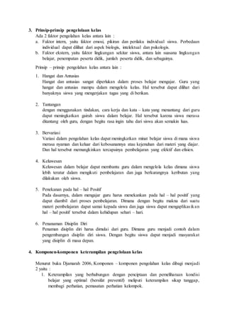 3. Prinsip-prinsip pengelolaan kelas
Ada 2 faktor pengolahan kelas antara lain :
a. Faktor intern, yaitu faktor emosi, pikiran dan perilaku individual siswa. Perbedaan
individual dapat dilihat dari aspek biologis, intelektual dan psikologis.
b. Faktor ekstern, yaitu faktor lingkungan sekitar siswa, antara lain suasana lingkungan
belajar, penempatan peserta didik, jumlah peserta didik, dan sebagainya.
Prinsip – prinsip pengolahan kelas antara lain :
1. Hangat dan Antusias
Hangat dan antusias sangat diperlukan dalam proses belajar mengajar. Guru yang
hangat dan antusias mampu dalam mengelola kelas. Hal tersebut dapat dilihat dari
banyaknya siswa yang mengerjakan tugas yang di berikan.
2. Tantangan
dengan menggunakan tindakan, cara kerja dan kata – kata yang menantang dari guru
dapat meningkatkan gairah siswa dalam belajar. Hal tersebut karena siswa merasa
ditantang oleh guru, dengan begitu rasa ingin tahu dari siswa akan semakin luas.
3. Bervariasi
Variasi dalam pengolahan kelas dapat meningkatkan minat belajar siswa di mana siswa
merasa nyaman dan keluar dari kebosanannya atau kejenuhan dari materi yang diajar.
Dan hal tersebut memungkinkan tercapainya pembelajaran yang efektif dan efisien.
4. Keluwesan
Keluwesan dalam belajar dapat membantu guru dalam mengelola kelas dimana siswa
lebih teratur dalam mengikuti pembelajaran dan juga berkurangnya keributan yang
dilakukan oleh siswa.
5. Penekanan pada hal – hal Positif
Pada dasarnya, dalam mengajar guru harus menekankan pada hal – hal positif yang
dapat diambil dari proses pembelajaran. Dimana dengan begitu makna dari suatu
materi pembelajaran dapat samai kepada siswa dan juga siswa dapat mengaplikasikan
hal – hal positif tersebut dalam kehidupan sehari – hari.
6. Penanaman Disiplin Diri
Penaman disiplin diri harus dimulai dari guru. Dimana guru menjadi contoh dalam
pengembangan disiplin diri siswa. Dengan begitu siswa dapat menjadi masyarakat
yang disiplin di masa depan.
4. Komponen-komponen keterampilan pengelolaan kelas
Menurut buku Djamarah 2006, Komponen – komponen pengolahan kelas dibagi menjadi
2 yaitu :
1. Keterampilan yang berhubungan dengan penciptaan dan pemeliharaan kondisi
belajar yang optimal (bersifat preventif) meliputi keterampilan sikap tanggap,
membagi perhatian, pemusatan perhatian kelompok.
 