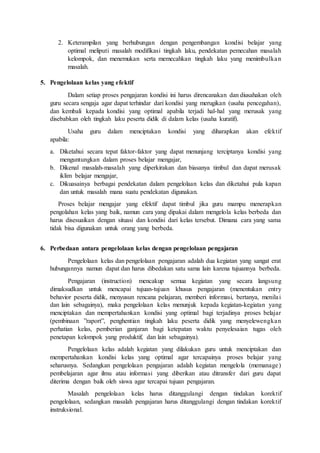 2. Keterampilan yang berhubungan dengan pengembangan kondisi belajar yang
optimal meliputi masalah modifikasi tingkah laku, pendekatan pemecahan masalah
kelompok, dan menemukan serta memecahkan tingkah laku yang menimbulkan
masalah.
5. Pengelolaan kelas yang efektif
Dalam setiap proses pengajaran kondisi ini harus direncanakan dan diusahakan oleh
guru secara sengaja agar dapat terhindar dari kondisi yang merugikan (usaha pencegahan),
dan kembali kepada kondisi yang optimal apabila terjadi hal-hal yang merusak yang
disebabkan oleh tingkah laku peserta didik di dalam kelas (usaha kuratif).
Usaha guru dalam menciptakan kondisi yang diharapkan akan efektif
apabila:
a. Diketahui secara tepat faktor-faktor yang dapat menunjang terciptanya kondisi yang
menguntungkan dalam proses belajar mengajar,
b. Dikenal masalah-masalah yang diperkirakan dan biasanya timbul dan dapat merusak
iklim belajar mengajar,
c. Dikuasainya berbagai pendekatan dalam pengelolaan kelas dan diketahui pula kapan
dan untuk masalah mana suatu pendekatan digunakan.
Proses belajar mengajar yang efektif dapat timbul jika guru mampu menerapkan
pengolahan kelas yang baik, namun cara yang dipakai dalam mengelola kelas berbeda dan
harus disesuaikan dengan situasi dan kondisi dari kelas tersebut. Dimana cara yang sama
tidak bisa digunakan untuk orang yang berbeda.
6. Perbedaan antara pengelolaan kelas dengan pengelolaan pengajaran
Pengelolaan kelas dan pengelolaan pengajaran adalah dua kegiatan yang sangat erat
hubungannya namun dapat dan harus dibedakan satu sama lain karena tujuannya berbeda.
Pengajaran (instruction) mencakup semua kegiatan yang secara langsung
dimaksudkan untuk mencapai tujuan-tujuan khusus pengajaran (menentukan entry
behavior peserta didik, menyusun rencana pelajaran, memberi informasi, bertanya, menilai
dan lain sebagainya), maka pengelolaan kelas menunjuk kepada kegiatan-kegiatan yang
menciptakan dan mempertahankan kondisi yang optimal bagi terjadinya proses belajar
(pembinaan ”raport”, penghentian tingkah laku peserta didik yang menyelewengkan
perhatian kelas, pemberian ganjaran bagi ketepatan waktu penyelesaian tugas oleh
penetapan kelompok yang produktif, dan lain sebagainya).
Pengelolaan kelas adalah kegiatan yang dilakukan guru untuk menciptakan dan
mempertahankan kondisi kelas yang optimal agar tercapainya proses belajar yang
seharusnya. Sedangkan pengelolaan pengajaran adalah kegiatan mengelola (memanage)
pembelajaran agar ilmu atau informasi yang diberikan atau ditransfer dari guru dapat
diterima dengan baik oleh siswa agar tercapai tujuan pengajaran.
Masalah pengelolaan kelas harus ditanggulangi dengan tindakan korektif
pengelolaan, sedangkan masalah pengajaran harus ditanggulangi dengan tindakan korektif
instruksional.
 