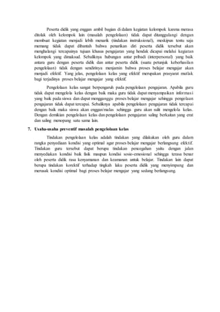 Peserta didik yang enggan ambil bagian di dalam kegiatan kelompok karena merasa
ditolak oleh kelompok lain (masalah pengelolaan) tidak dapat ditanggulangi dengan
membuat kegiatan menjadi lebih menarik (tindakan instruksional), meskipun tentu saja
memang tidak dapat dibantah bahwa penarikan diri peserta didik tersebut akan
menghalangi tercapainya tujuan khusus pengajaran yang hendak dicapai melalui kegiatan
kelompok yang dimaksud. Sebaliknya hubungan antar pribadi (interpersonal) yang baik
antara guru dengan peserta didik dan antar peserta didik (suatu petunjuk keberhasilan
pengelolaan) tidak dengan sendirinya menjamin bahwa proses belajar mengajar akan
menjadi efektif. Yang jelas, pengelolaan kelas yang efektif merupakan prasyarat mutlak
bagi terjadinya proses belajar mengajar yang efektif.
Pengelolaan kelas sangat berpengaruh pada pengelolaan pengajaran. Apabila guru
tidak dapat mengelola kelas dengan baik maka guru tidak dapat menyampaikan informasi
yang baik pada siswa dan dapat mengganggu proses belajar mengajar sehingga pengolaan
pengajaran tidak dapat tercapai. Sebaliknya apabila pengelolaan pengajaran tidak tercapai
dengan baik maka siswa akan enggan/malas sehingga guru akan sulit mengelola kelas.
Dengan demikian pengelolaan kelas dan pengelolaan pengajaran saling berkaitan yang erat
dan saling menopang satu sama lain.
7. Usaha-usaha preventif masalah pengelolaan kelas
Tindakan pengelolaan kelas adalah tindakan yang dilakukan oleh guru dalam
rangka penyediaan kondisi yang optimal agar proses belajar mengajar berlangsung efektif.
Tindakan guru tersebut dapat berupa tindakan pencegahan yaitu dengan jalan
menyediakan kondisi baik fisik maupun kondisi sosio-emosional sehingga terasa benar
oleh peserta didik rasa kenyamanan dan keamanan untuk belajar. Tindakan lain dapat
berupa tindakan korektif terhadap tingkah laku peserta didik yang menyimpang dan
merusak kondisi optimal bagi proses belajar mengajar yang sedang berlangsung.
 