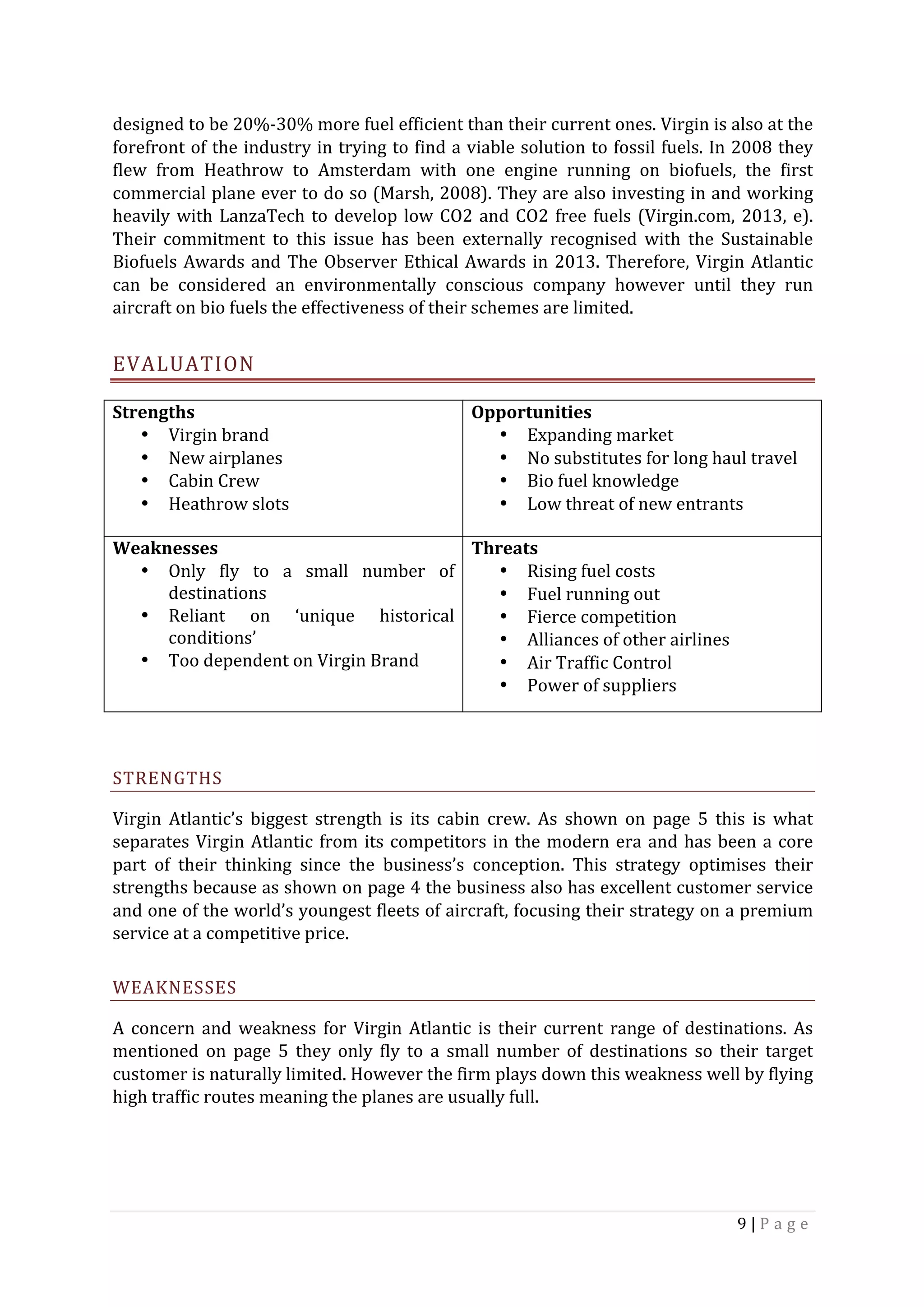 9	|	P a g e 	
	
designed	to	be	20%-30%	more	fuel	efficient	than	their	current	ones.	Virgin	is	also	at	the	
forefront	of	the	industry	in	trying	to	find	a	viable	solution	to	fossil	fuels.	In	2008	they	
flew	 from	 Heathrow	 to	 Amsterdam	 with	 one	 engine	 running	 on	 biofuels,	 the	 first	
commercial	plane	ever	to	do	so	(Marsh,	2008).	They	are	also	investing	in	and	working	
heavily	with	LanzaTech	to	develop	low	CO2	and	CO2	free	fuels	(Virgin.com,	2013,	e).	
Their	 commitment	 to	 this	 issue	 has	 been	 externally	 recognised	 with	 the	 Sustainable	
Biofuels	Awards	and	The	Observer	Ethical	Awards	in	2013.	Therefore,	Virgin	Atlantic	
can	 be	 considered	 an	 environmentally	 conscious	 company	 however	 until	 they	 run	
aircraft	on	bio	fuels	the	effectiveness	of	their	schemes	are	limited.	
EVALUATION	
	
STRENGTHS	
Virgin	 Atlantic’s	 biggest	 strength	 is	 its	 cabin	 crew.	 As	 shown	 on	 page	 5	 this	 is	 what	
separates	Virgin	Atlantic	from	its	competitors	in	the	modern	era	and	has	been	a	core	
part	 of	 their	 thinking	 since	 the	 business’s	 conception.	 This	 strategy	 optimises	 their	
strengths	because	as	shown	on	page	4	the	business	also	has	excellent	customer	service	
and	one	of	the	world’s	youngest	fleets	of	aircraft,	focusing	their	strategy	on	a	premium	
service	at	a	competitive	price.	
WEAKNESSES	
A	concern	and	weakness	for	Virgin	Atlantic	is	their	current	range	of	destinations.	As	
mentioned	 on	 page	 5	 they	 only	 fly	 to	 a	 small	 number	 of	 destinations	 so	 their	 target	
customer	is	naturally	limited.	However	the	firm	plays	down	this	weakness	well	by	flying	
high	traffic	routes	meaning	the	planes	are	usually	full.	
	
Strengths	
• Virgin	brand		
• New	airplanes	
• Cabin	Crew	
• Heathrow	slots	
Opportunities	
• Expanding	market	
• No	substitutes	for	long	haul	travel	
• Bio	fuel	knowledge	
• Low	threat	of	new	entrants	
	
Weaknesses	
• Only	 fly	 to	 a	 small	 number	 of	
destinations	
• Reliant	 on	 ‘unique	 historical	
conditions’	
• Too	dependent	on	Virgin	Brand	
Threats	
• Rising	fuel	costs	
• Fuel	running	out	
• Fierce	competition		
• Alliances	of	other	airlines	
• Air	Traffic	Control	
• Power	of	suppliers	
 