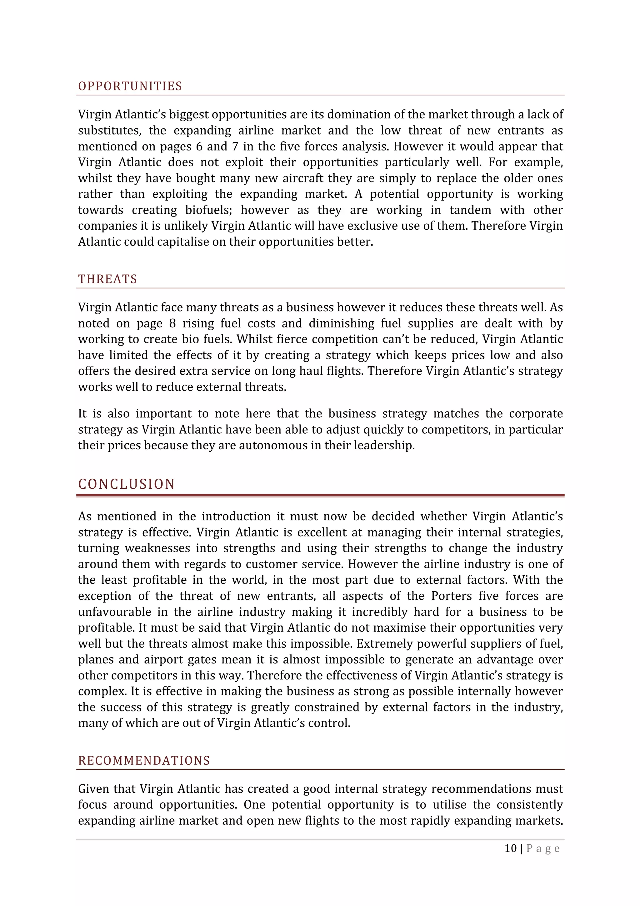 10	|	P a g e 	
	
OPPORTUNITIES	
Virgin	Atlantic’s	biggest	opportunities	are	its	domination	of	the	market	through	a	lack	of	
substitutes,	 the	 expanding	 airline	 market	 and	 the	 low	 threat	 of	 new	 entrants	 as	
mentioned	on	pages	6	and	7	in	the	five	forces	analysis.	However	it	would	appear	that	
Virgin	 Atlantic	 does	 not	 exploit	 their	 opportunities	 particularly	 well.	 For	 example,	
whilst	they	have	bought	many	new	aircraft	they	are	simply	to	replace	the	older	ones	
rather	 than	 exploiting	 the	 expanding	 market.	 A	 potential	 opportunity	 is	 working	
towards	 creating	 biofuels;	 however	 as	 they	 are	 working	 in	 tandem	 with	 other	
companies	it	is	unlikely	Virgin	Atlantic	will	have	exclusive	use	of	them.	Therefore	Virgin	
Atlantic	could	capitalise	on	their	opportunities	better.	
THREATS	
Virgin	Atlantic	face	many	threats	as	a	business	however	it	reduces	these	threats	well.	As	
noted	 on	 page	 8	 rising	 fuel	 costs	 and	 diminishing	 fuel	 supplies	 are	 dealt	 with	 by	
working	to	create	bio	fuels.	Whilst	fierce	competition	can’t	be	reduced,	Virgin	Atlantic	
have	 limited	 the	 effects	 of	 it	 by	 creating	 a	 strategy	 which	 keeps	 prices	 low	 and	 also	
offers	the	desired	extra	service	on	long	haul	flights.	Therefore	Virgin	Atlantic’s	strategy	
works	well	to	reduce	external	threats.		
It	 is	 also	 important	 to	 note	 here	 that	 the	 business	 strategy	 matches	 the	 corporate	
strategy	as	Virgin	Atlantic	have	been	able	to	adjust	quickly	to	competitors,	in	particular	
their	prices	because	they	are	autonomous	in	their	leadership.	
CONCLUSION	
As	 mentioned	 in	 the	 introduction	 it	 must	 now	 be	 decided	 whether	 Virgin	 Atlantic’s	
strategy	 is	 effective.	 Virgin	 Atlantic	 is	 excellent	 at	 managing	 their	 internal	 strategies,	
turning	 weaknesses	 into	 strengths	 and	 using	 their	 strengths	 to	 change	 the	 industry	
around	them	with	regards	to	customer	service.	However	the	airline	industry	is	one	of	
the	 least	 profitable	 in	 the	 world,	 in	 the	 most	 part	 due	 to	 external	 factors.	 With	 the	
exception	 of	 the	 threat	 of	 new	 entrants,	 all	 aspects	 of	 the	 Porters	 five	 forces	 are	
unfavourable	 in	 the	 airline	 industry	 making	 it	 incredibly	 hard	 for	 a	 business	 to	 be	
profitable.	It	must	be	said	that	Virgin	Atlantic	do	not	maximise	their	opportunities	very	
well	but	the	threats	almost	make	this	impossible.	Extremely	powerful	suppliers	of	fuel,	
planes	and	airport	gates	mean	it	is	almost	impossible	to	generate	an	advantage	over	
other	competitors	in	this	way.	Therefore	the	effectiveness	of	Virgin	Atlantic’s	strategy	is	
complex.	It	is	effective	in	making	the	business	as	strong	as	possible	internally	however	
the	success	of	this	strategy	is	greatly	constrained	by	external	factors	in	the	industry,	
many	of	which	are	out	of	Virgin	Atlantic’s	control.		
RECOMMENDATIONS	
Given	that	Virgin	Atlantic	has	created	a	good	internal	strategy	recommendations	must	
focus	 around	 opportunities.	 One	 potential	 opportunity	 is	 to	 utilise	 the	 consistently	
expanding	airline	market	and	open	new	flights	to	the	most	rapidly	expanding	markets.	
 