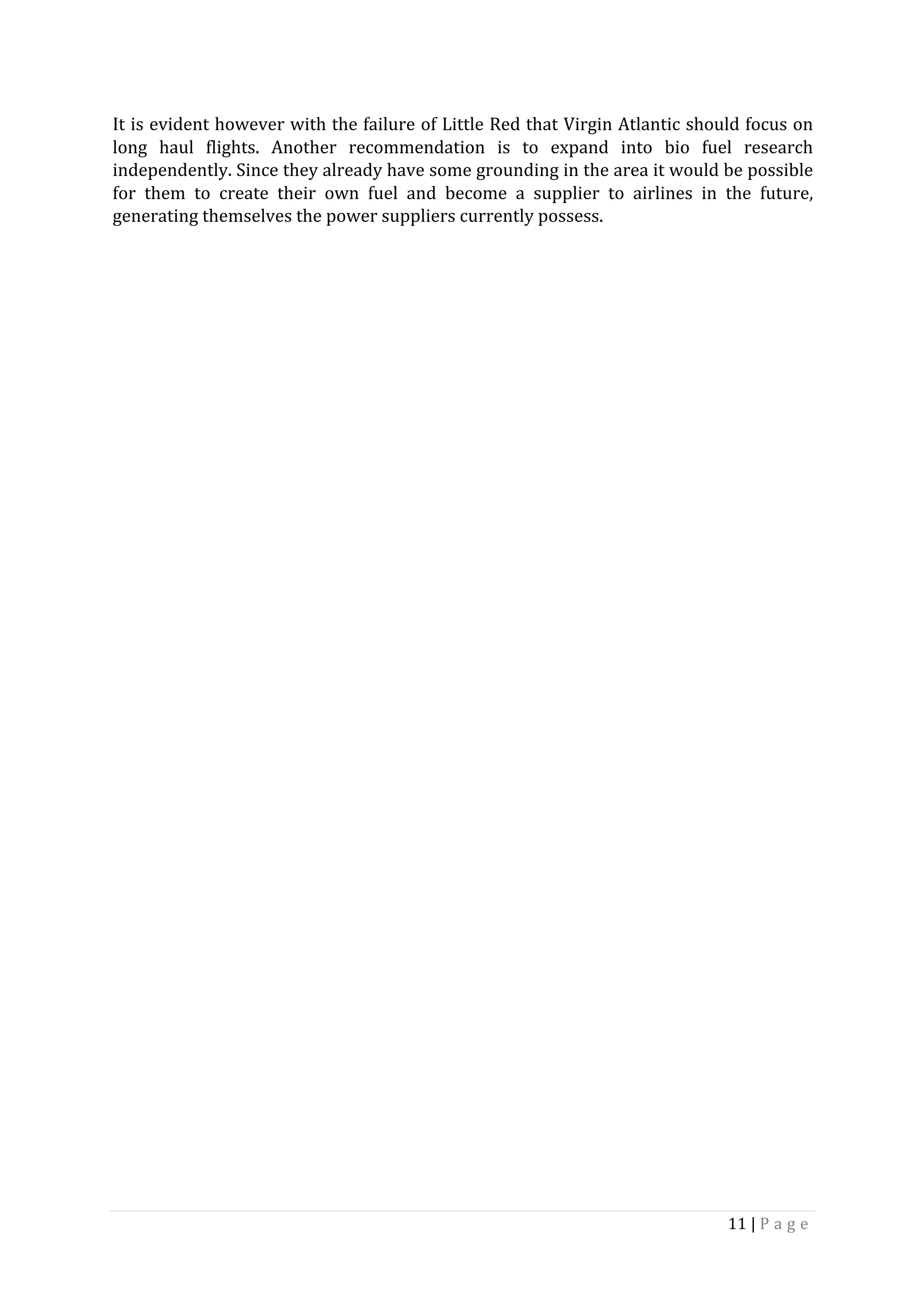 11	|	P a g e 	
	
It	is	evident	however	with	the	failure	of	Little	Red	that	Virgin	Atlantic	should	focus	on	
long	 haul	 flights.	 Another	 recommendation	 is	 to	 expand	 into	 bio	 fuel	 research	
independently.	Since	they	already	have	some	grounding	in	the	area	it	would	be	possible	
for	 them	 to	 create	 their	 own	 fuel	 and	 become	 a	 supplier	 to	 airlines	 in	 the	 future,	
generating	themselves	the	power	suppliers	currently	possess.		
	
	
	
	
	
	
	
	
	
	
	
	
	
	
	
	
	
	
	
	
	
	
 