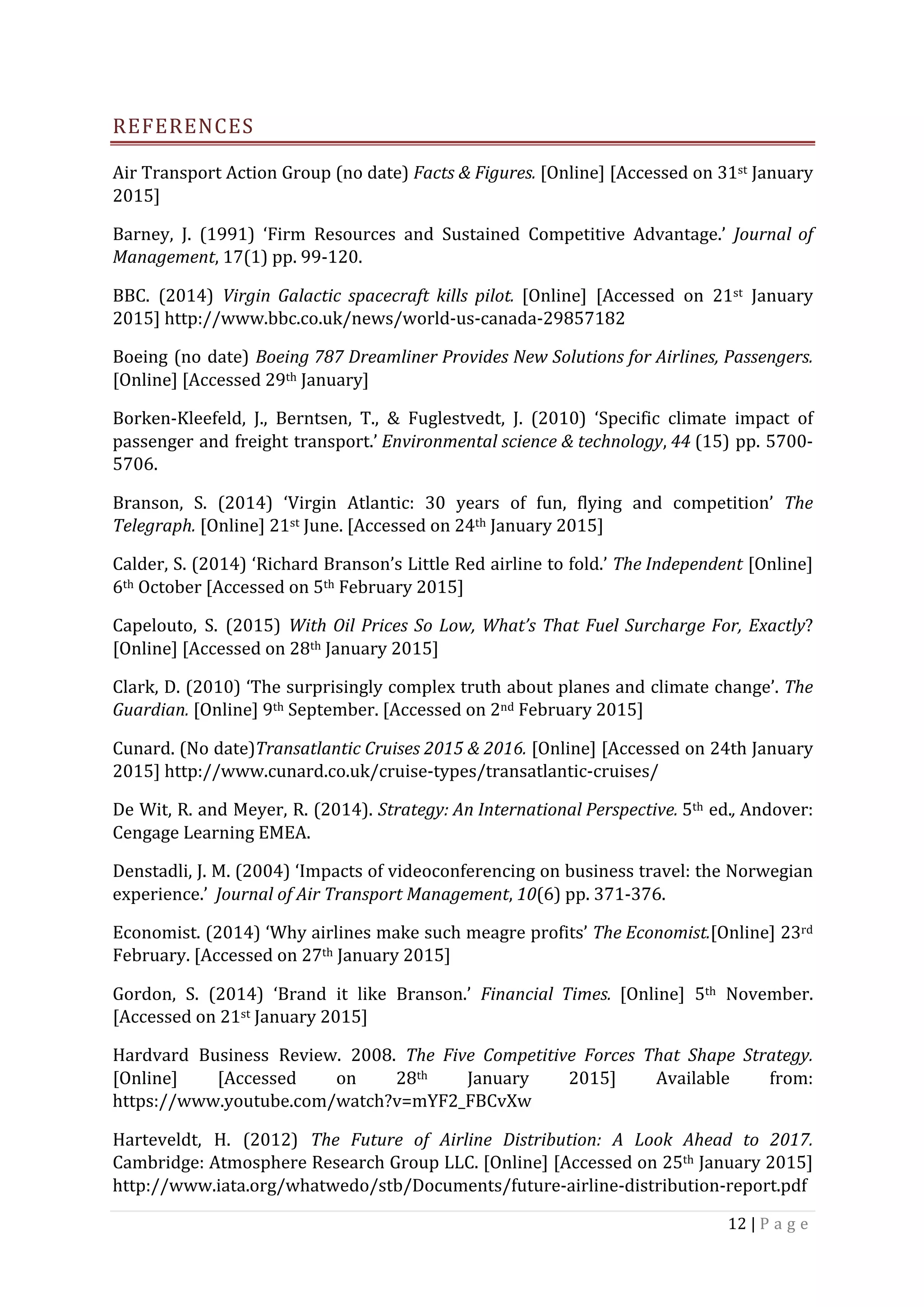 12	|	P a g e 	
	
REFERENCES	
Air	Transport	Action	Group	(no	date)	Facts	&	Figures.	[Online]	[Accessed	on	31st	January	
2015]	
Barney,	 J.	 (1991)	 ‘Firm	 Resources	 and	 Sustained	 Competitive	 Advantage.’	 Journal	 of	
Management,	17(1)	pp.	99-120.	
BBC.	 (2014)	 Virgin	 Galactic	 spacecraft	 kills	 pilot.	 [Online]	 [Accessed	 on	 21st	 January	
2015]	http://www.bbc.co.uk/news/world-us-canada-29857182	
Boeing	(no	date)	Boeing	787	Dreamliner	Provides	New	Solutions	for	Airlines,	Passengers.	
[Online]	[Accessed	29th	January]	
Borken-Kleefeld,	 J.,	 Berntsen,	 T.,	 &	 Fuglestvedt,	 J.	 (2010)	 ‘Specific	 climate	 impact	 of	
passenger	and	freight	transport.’	Environmental	science	&	technology,	44	(15)	pp.	5700-
5706.	
Branson,	 S.	 (2014)	 ‘Virgin	 Atlantic:	 30	 years	 of	 fun,	 flying	 and	 competition’	 The	
Telegraph.	[Online]	21st	June.	[Accessed	on	24th	January	2015]	
Calder,	S.	(2014)	‘Richard	Branson’s	Little	Red	airline	to	fold.’	The	Independent	[Online]	
6th	October	[Accessed	on	5th	February	2015]		
Capelouto,	 S.	 (2015)	 With	Oil	Prices	So	Low,	What’s	That	Fuel	Surcharge	For,	Exactly?	
[Online]	[Accessed	on	28th	January	2015]	
Clark,	D.	(2010)	‘The	surprisingly	complex	truth	about	planes	and	climate	change’.	The	
Guardian.	[Online]	9th	September.	[Accessed	on	2nd	February	2015]	
Cunard.	(No	date)Transatlantic	Cruises	2015	&	2016.	[Online]	[Accessed	on	24th	January	
2015]	http://www.cunard.co.uk/cruise-types/transatlantic-cruises/	
De	Wit,	R.	and	Meyer,	R.	(2014).	Strategy:	An	International	Perspective.	5th	ed.,	Andover:	
Cengage	Learning	EMEA.	
Denstadli,	J.	M.	(2004)	‘Impacts	of	videoconferencing	on	business	travel:	the	Norwegian	
experience.’		Journal	of	Air	Transport	Management,	10(6)	pp.	371-376.	
Economist.	(2014)	‘Why	airlines	make	such	meagre	profits’	The	Economist.[Online]	23rd	
February.	[Accessed	on	27th	January	2015]	
Gordon,	 S.	 (2014)	 ‘Brand	 it	 like	 Branson.’	 Financial	 Times.	 [Online]	 5th	 November.	
[Accessed	on	21st	January	2015]	
Hardvard	 Business	 Review.	 2008.	 The	 Five	 Competitive	 Forces	 That	 Shape	 Strategy.	
[Online]	 [Accessed	 on	 28th	 January	 2015]	 Available	 from:	
https://www.youtube.com/watch?v=mYF2_FBCvXw	
Harteveldt,	 H.	 (2012)	 The	 Future	 of	 Airline	 Distribution:	 A	 Look	 Ahead	 to	 2017.		
Cambridge:	Atmosphere	Research	Group	LLC.	[Online]	[Accessed	on	25th	January	2015]	
http://www.iata.org/whatwedo/stb/Documents/future-airline-distribution-report.pdf	
 