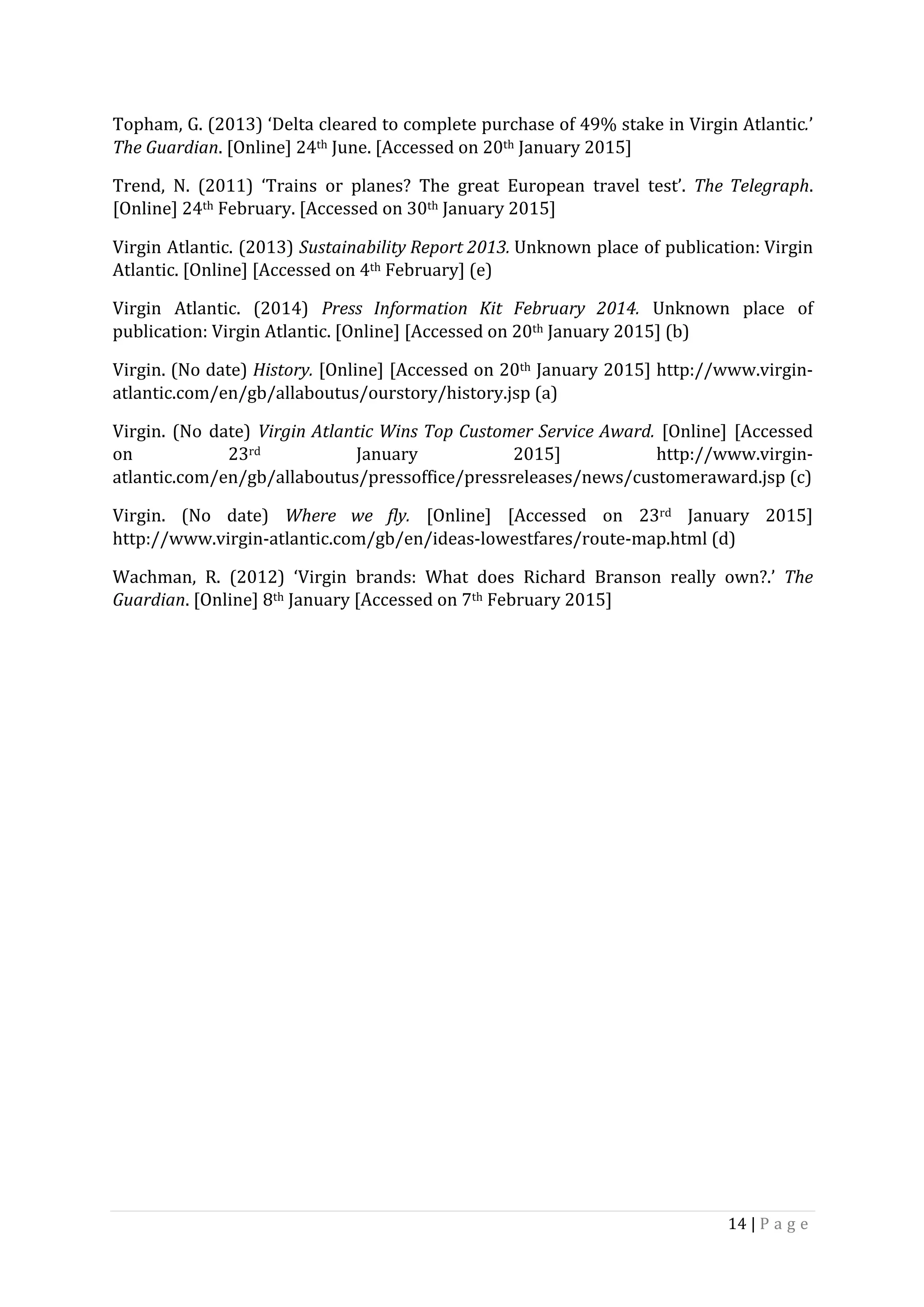 14	|	P a g e 	
	
Topham,	G.	(2013)	‘Delta	cleared	to	complete	purchase	of	49%	stake	in	Virgin	Atlantic.’	
The	Guardian.	[Online]	24th	June.	[Accessed	on	20th	January	2015]	
Trend,	 N.	 (2011)	 ‘Trains	 or	 planes?	 The	 great	 European	 travel	 test’.	 The	Telegraph.	
[Online]	24th	February.	[Accessed	on	30th	January	2015]	
Virgin	Atlantic.	(2013)	Sustainability	Report	2013.	Unknown	place	of	publication:	Virgin	
Atlantic.	[Online]	[Accessed	on	4th	February]	(e)	
Virgin	 Atlantic.	 (2014)	 Press	 Information	 Kit	 February	 2014.	 Unknown	 place	 of	
publication:	Virgin	Atlantic.	[Online]	[Accessed	on	20th	January	2015]	(b)	
Virgin.	(No	date)	History.	[Online]	[Accessed	on	20th	January	2015]	http://www.virgin-
atlantic.com/en/gb/allaboutus/ourstory/history.jsp	(a)	
Virgin.	 (No	 date)	 Virgin	Atlantic	Wins	Top	Customer	Service	Award.	 [Online]	 [Accessed	
on	 23rd	 January	 2015]	 http://www.virgin-
atlantic.com/en/gb/allaboutus/pressoffice/pressreleases/news/customeraward.jsp	(c)	
Virgin.	 (No	 date)	 Where	 we	 fly.	 [Online]	 [Accessed	 on	 23rd	 January	 2015]	
http://www.virgin-atlantic.com/gb/en/ideas-lowestfares/route-map.html	(d)	
Wachman,	 R.	 (2012)	 ‘Virgin	 brands:	 What	 does	 Richard	 Branson	 really	 own?.’	 The	
Guardian.	[Online]	8th	January	[Accessed	on	7th	February	2015]	
	
	
	
	
	
	
	
	
	
	
	
	
	
	
 