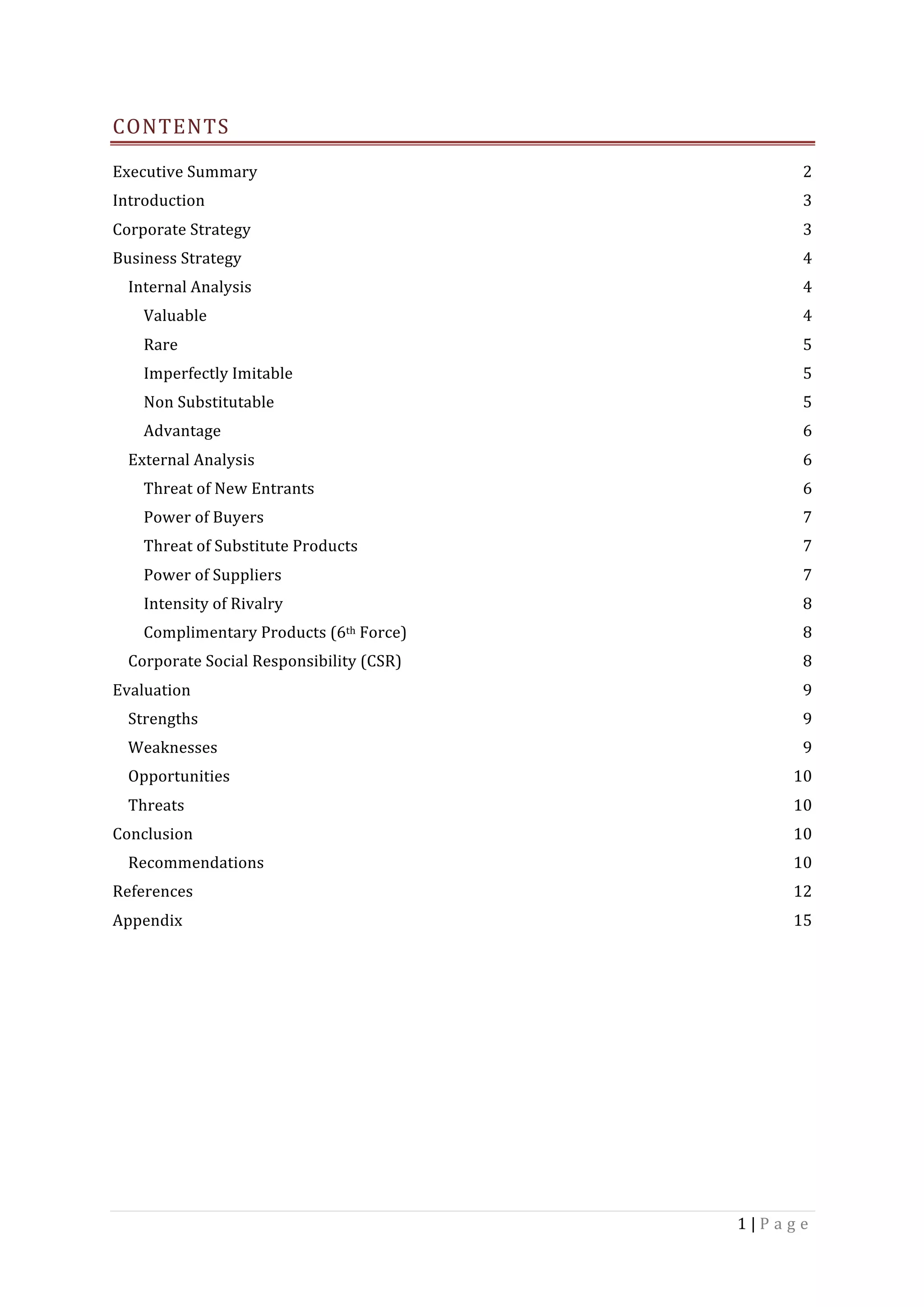 1	|	P a g e 	
	
CONTENTS	
Executive	Summary	 2	
Introduction	 3	
Corporate	Strategy	 3	
Business	Strategy	 4	
Internal	Analysis	 4	
Valuable	 4	
Rare	 5	
Imperfectly	Imitable	 5	
Non	Substitutable	 5	
Advantage	 6	
External	Analysis	 6	
Threat	of	New	Entrants	 6	
Power	of	Buyers	 7	
Threat	of	Substitute	Products	 7	
Power	of	Suppliers	 7	
Intensity	of	Rivalry	 8	
Complimentary	Products	(6th	Force)	 8	
Corporate	Social	Responsibility	(CSR)	 8	
Evaluation	 9	
Strengths	 9	
Weaknesses	 9	
Opportunities	 10	
Threats	 10	
Conclusion	 10	
Recommendations	 10	
References	 12	
Appendix	 15	
	
	 	
 