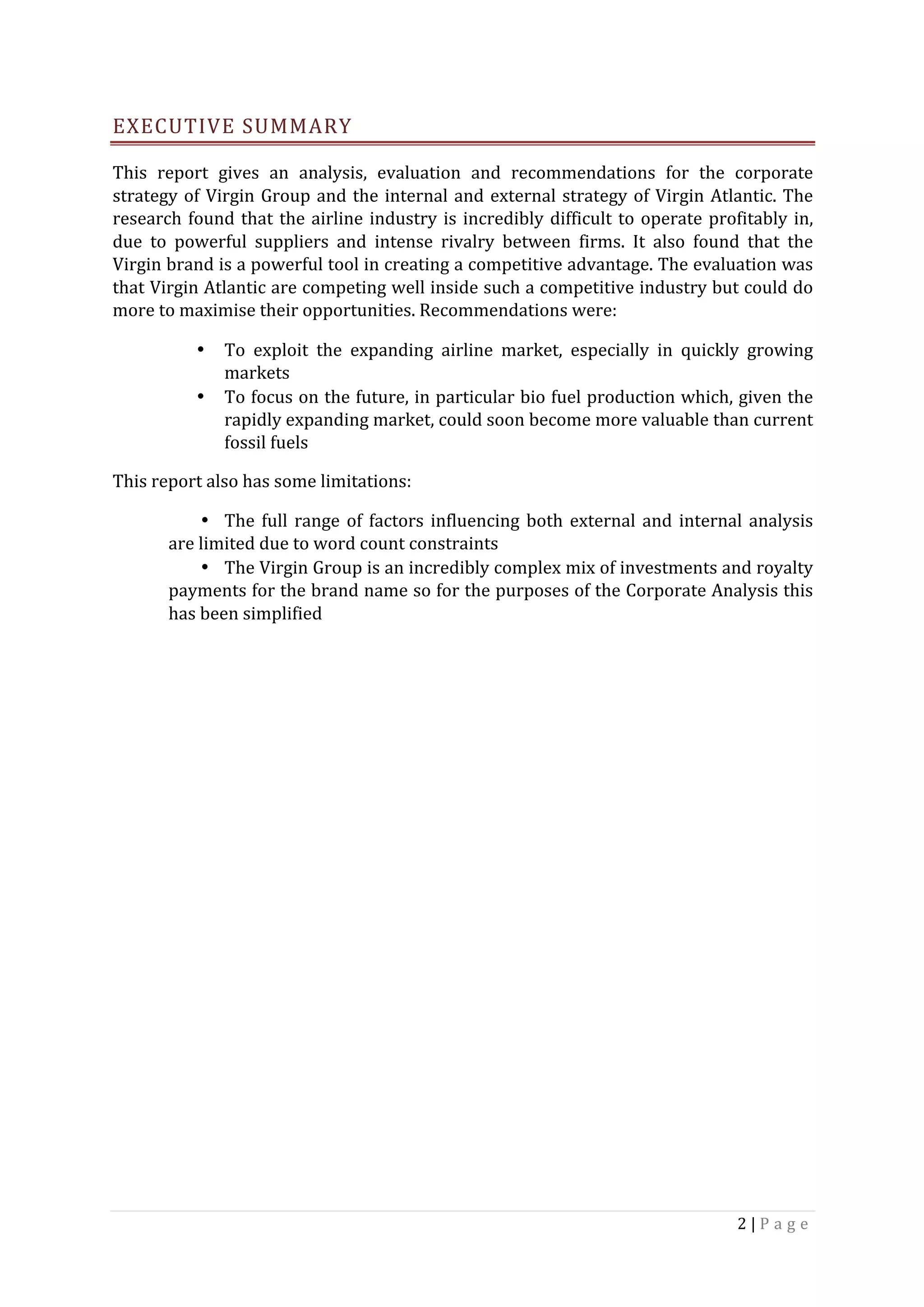 2	|	P a g e 	
	
EXECUTIVE	SUMMARY	
This	 report	 gives	 an	 analysis,	 evaluation	 and	 recommendations	 for	 the	 corporate	
strategy	of	Virgin	Group	and	the	internal	and	external	strategy	of	Virgin	Atlantic.	The	
research	found	that	the	airline	industry	is	incredibly	difficult	to	operate	profitably	in,	
due	 to	 powerful	 suppliers	 and	 intense	 rivalry	 between	 firms.	 It	 also	 found	 that	 the	
Virgin	brand	is	a	powerful	tool	in	creating	a	competitive	advantage.	The	evaluation	was	
that	Virgin	Atlantic	are	competing	well	inside	such	a	competitive	industry	but	could	do	
more	to	maximise	their	opportunities.	Recommendations	were:	
• To	 exploit	 the	 expanding	 airline	 market,	 especially	 in	 quickly	 growing	
markets	
• To	focus	on	the	future,	in	particular	bio	fuel	production	which,	given	the	
rapidly	expanding	market,	could	soon	become	more	valuable	than	current	
fossil	fuels	
This	report	also	has	some	limitations:	
• The	full	range	of	factors	influencing	both	external	and	internal	analysis	
are	limited	due	to	word	count	constraints	
• The	Virgin	Group	is	an	incredibly	complex	mix	of	investments	and	royalty	
payments	for	the	brand	name	so	for	the	purposes	of	the	Corporate	Analysis	this	
has	been	simplified		
	
	
	
	
	
	
	
	
	
	
	
	
 