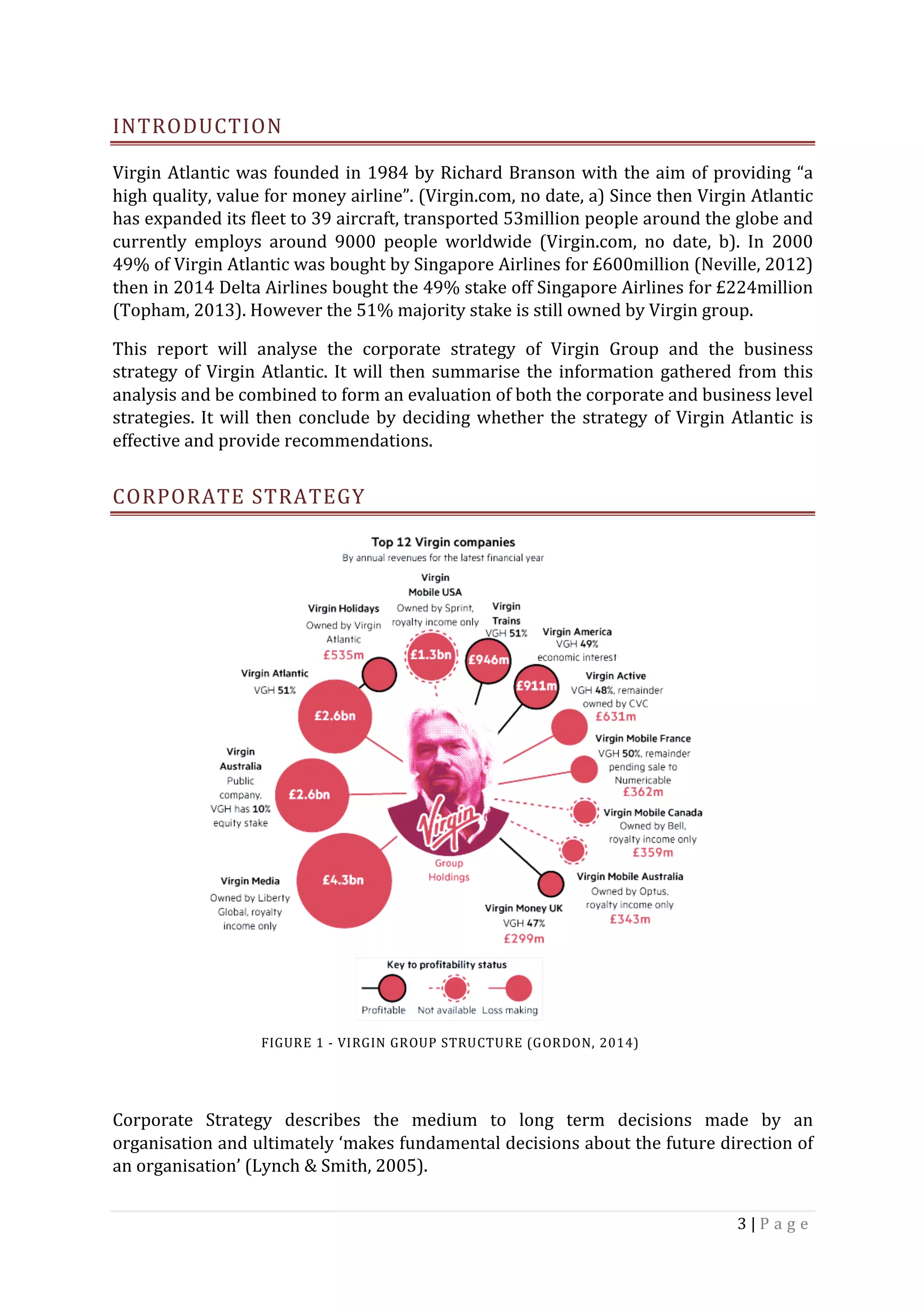 3	|	P a g e 	
	
INTRODUCTION	
Virgin	Atlantic	was	founded	in	1984	by	Richard	Branson	with	the	aim	of	providing	“a	
high	quality,	value	for	money	airline”.	(Virgin.com,	no	date,	a)	Since	then	Virgin	Atlantic	
has	expanded	its	fleet	to	39	aircraft,	transported	53million	people	around	the	globe	and	
currently	 employs	 around	 9000	 people	 worldwide	 (Virgin.com,	 no	 date,	 b).	 In	 2000	
49%	of	Virgin	Atlantic	was	bought	by	Singapore	Airlines	for	£600million	(Neville,	2012)	
then	in	2014	Delta	Airlines	bought	the	49%	stake	off	Singapore	Airlines	for	£224million	
(Topham,	2013).	However	the	51%	majority	stake	is	still	owned	by	Virgin	group.		
This	 report	 will	 analyse	 the	 corporate	 strategy	 of	 Virgin	 Group	 and	 the	 business	
strategy	of	Virgin	Atlantic.	It	will	then	summarise	the	information	gathered	from	this	
analysis	and	be	combined	to	form	an	evaluation	of	both	the	corporate	and	business	level	
strategies.	It	will	then	conclude	by	deciding	whether	the	strategy	of	Virgin	Atlantic	is	
effective	and	provide	recommendations.		
CORPORATE	STRATEGY	
	
	
	
	
	
	
	
	
	
	
	
	
	
	
	
Corporate	 Strategy	 describes	 the	 medium	 to	 long	 term	 decisions	 made	 by	 an	
organisation	and	ultimately	‘makes	fundamental	decisions	about	the	future	direction	of	
an	organisation’	(Lynch	&	Smith,	2005).		
FIGURE	1	-	VIRGIN	GROUP	STRUCTURE	(GORDON,	2014)	
 