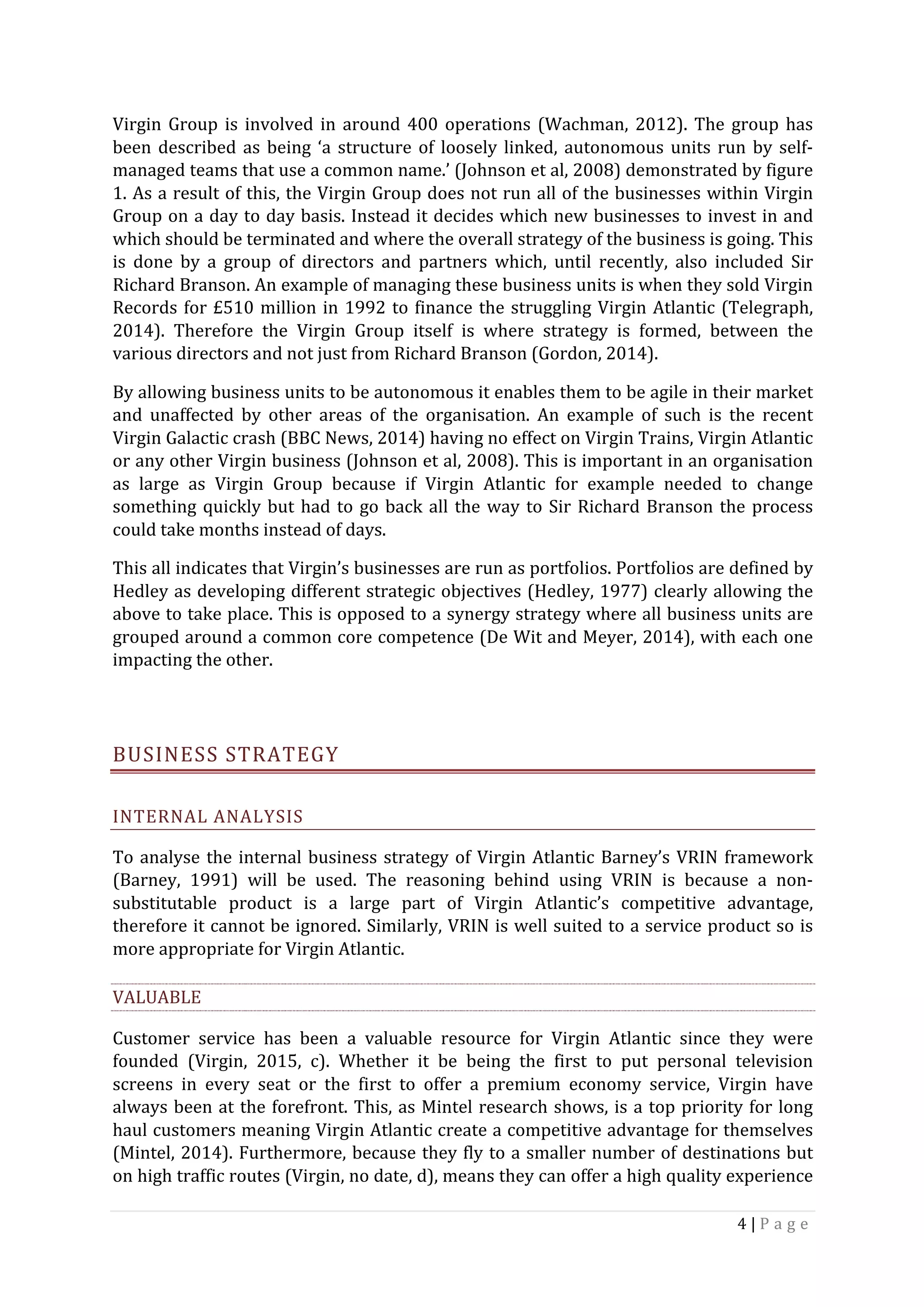 4	|	P a g e 	
	
Virgin	Group	is	involved	in	around	400	operations	(Wachman,	2012).	The	group	has	
been	described	as	being	‘a	structure	of	loosely	linked,	autonomous	units	run	by	self-
managed	teams	that	use	a	common	name.’	(Johnson	et	al,	2008)	demonstrated	by	figure	
1.	As	a	result	of	this,	the	Virgin	Group	does	not	run	all	of	the	businesses	within	Virgin	
Group	on	a	day	to	day	basis.	Instead	it	decides	which	new	businesses	to	invest	in	and	
which	should	be	terminated	and	where	the	overall	strategy	of	the	business	is	going.	This	
is	 done	 by	 a	 group	 of	 directors	 and	 partners	 which,	 until	 recently,	 also	 included	 Sir	
Richard	Branson.	An	example	of	managing	these	business	units	is	when	they	sold	Virgin	
Records	for	£510	million	in	1992	to	finance	the	struggling	Virgin	Atlantic	(Telegraph,	
2014).	 Therefore	 the	 Virgin	 Group	 itself	 is	 where	 strategy	 is	 formed,	 between	 the	
various	directors	and	not	just	from	Richard	Branson	(Gordon,	2014).	
By	allowing	business	units	to	be	autonomous	it	enables	them	to	be	agile	in	their	market	
and	 unaffected	 by	 other	 areas	 of	 the	 organisation.	 An	 example	 of	 such	 is	 the	 recent	
Virgin	Galactic	crash	(BBC	News,	2014)	having	no	effect	on	Virgin	Trains,	Virgin	Atlantic	
or	any	other	Virgin	business	(Johnson	et	al,	2008).	This	is	important	in	an	organisation	
as	 large	 as	 Virgin	 Group	 because	 if	 Virgin	 Atlantic	 for	 example	 needed	 to	 change	
something	quickly	but	had	to	go	back	all	the	way	to	Sir	Richard	Branson	the	process	
could	take	months	instead	of	days.	
This	all	indicates	that	Virgin’s	businesses	are	run	as	portfolios.	Portfolios	are	defined	by	
Hedley	as	developing	different	strategic	objectives	(Hedley,	1977)	clearly	allowing	the	
above	to	take	place.	This	is	opposed	to	a	synergy	strategy	where	all	business	units	are	
grouped	around	a	common	core	competence	(De	Wit	and	Meyer,	2014),	with	each	one	
impacting	the	other.	
	
BUSINESS	STRATEGY	
INTERNAL	ANALYSIS	
To	analyse	the	internal	business	strategy	of	Virgin	Atlantic	Barney’s	VRIN	framework	
(Barney,	 1991)	 will	 be	 used.	 The	 reasoning	 behind	 using	 VRIN	 is	 because	 a	 non-
substitutable	 product	 is	 a	 large	 part	 of	 Virgin	 Atlantic’s	 competitive	 advantage,	
therefore	it	cannot	be	ignored.	Similarly,	VRIN	is	well	suited	to	a	service	product	so	is	
more	appropriate	for	Virgin	Atlantic.	
VALUABLE	
Customer	 service	 has	 been	 a	 valuable	 resource	 for	 Virgin	 Atlantic	 since	 they	 were	
founded	 (Virgin,	 2015,	 c).	 Whether	 it	 be	 being	 the	 first	 to	 put	 personal	 television	
screens	 in	 every	 seat	 or	 the	 first	 to	 offer	 a	 premium	 economy	 service,	 Virgin	 have	
always	been	at	the	forefront.	This,	as	Mintel	research	shows,	is	a	top	priority	for	long	
haul	customers	meaning	Virgin	Atlantic	create	a	competitive	advantage	for	themselves	
(Mintel,	2014).	Furthermore,	because	they	fly	to	a	smaller	number	of	destinations	but	
on	high	traffic	routes	(Virgin,	no	date,	d),	means	they	can	offer	a	high	quality	experience	
 