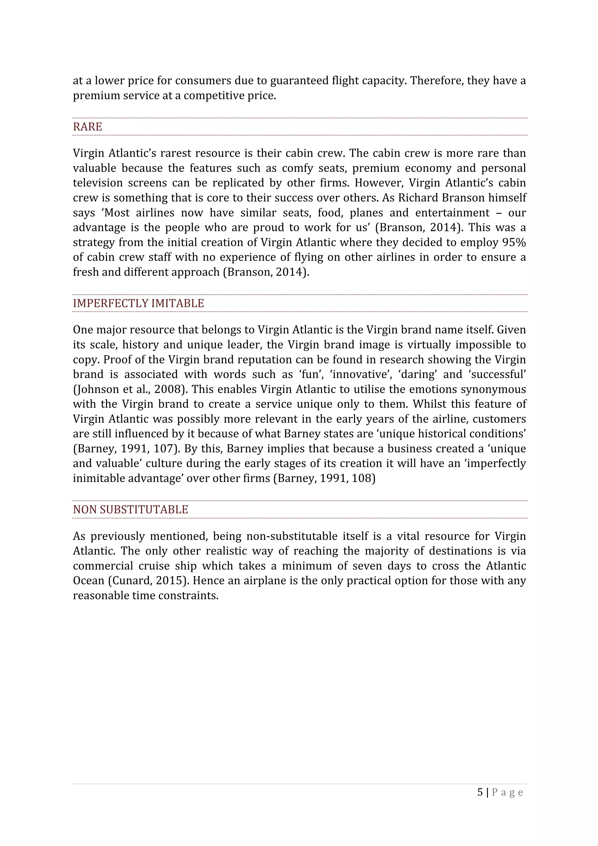 5	|	P a g e 	
	
at	a	lower	price	for	consumers	due	to	guaranteed	flight	capacity.	Therefore,	they	have	a	
premium	service	at	a	competitive	price.	
RARE	
Virgin	Atlantic’s	rarest	resource	is	their	cabin	crew.	The	cabin	crew	is	more	rare	than	
valuable	 because	 the	 features	 such	 as	 comfy	 seats,	 premium	 economy	 and	 personal	
television	 screens	 can	 be	 replicated	 by	 other	 firms.	 However,	 Virgin	 Atlantic’s	 cabin	
crew	is	something	that	is	core	to	their	success	over	others.	As	Richard	Branson	himself	
says	 ‘Most	 airlines	 now	 have	 similar	 seats,	 food,	 planes	 and	 entertainment	 –	 our	
advantage	 is	 the	 people	 who	 are	 proud	 to	 work	 for	 us’	 (Branson,	 2014).	 This	 was	 a	
strategy	from	the	initial	creation	of	Virgin	Atlantic	where	they	decided	to	employ	95%	
of	cabin	crew	staff	with	no	experience	of	flying	on	other	airlines	in	order	to	ensure	a	
fresh	and	different	approach	(Branson,	2014).	
IMPERFECTLY	IMITABLE	
One	major	resource	that	belongs	to	Virgin	Atlantic	is	the	Virgin	brand	name	itself.	Given	
its	scale,	history	and	unique	leader,	the	Virgin	brand	image	is	virtually	impossible	to	
copy.	Proof	of	the	Virgin	brand	reputation	can	be	found	in	research	showing	the	Virgin	
brand	 is	 associated	 with	 words	 such	 as	 ‘fun’,	 ‘innovative’,	 ‘daring’	 and	 ‘successful’	
(Johnson	et	al.,	2008).	This	enables	Virgin	Atlantic	to	utilise	the	emotions	synonymous	
with	 the	 Virgin	 brand	 to	 create	 a	 service	 unique	 only	 to	 them.	 Whilst	 this	 feature	 of	
Virgin	Atlantic	was	possibly	more	relevant	in	the	early	years	of	the	airline,	customers	
are	still	influenced	by	it	because	of	what	Barney	states	are	‘unique	historical	conditions’	
(Barney,	1991,	107).	By	this,	Barney	implies	that	because	a	business	created	a	‘unique	
and	valuable’	culture	during	the	early	stages	of	its	creation	it	will	have	an	‘imperfectly	
inimitable	advantage’	over	other	firms	(Barney,	1991,	108)	
NON	SUBSTITUTABLE	
As	 previously	 mentioned,	 being	 non-substitutable	 itself	 is	 a	 vital	 resource	 for	 Virgin	
Atlantic.	 The	 only	 other	 realistic	 way	 of	 reaching	 the	 majority	 of	 destinations	 is	 via	
commercial	 cruise	 ship	 which	 takes	 a	 minimum	 of	 seven	 days	 to	 cross	 the	 Atlantic	
Ocean	(Cunard,	2015).	Hence	an	airplane	is	the	only	practical	option	for	those	with	any	
reasonable	time	constraints.	
	
	
	
 