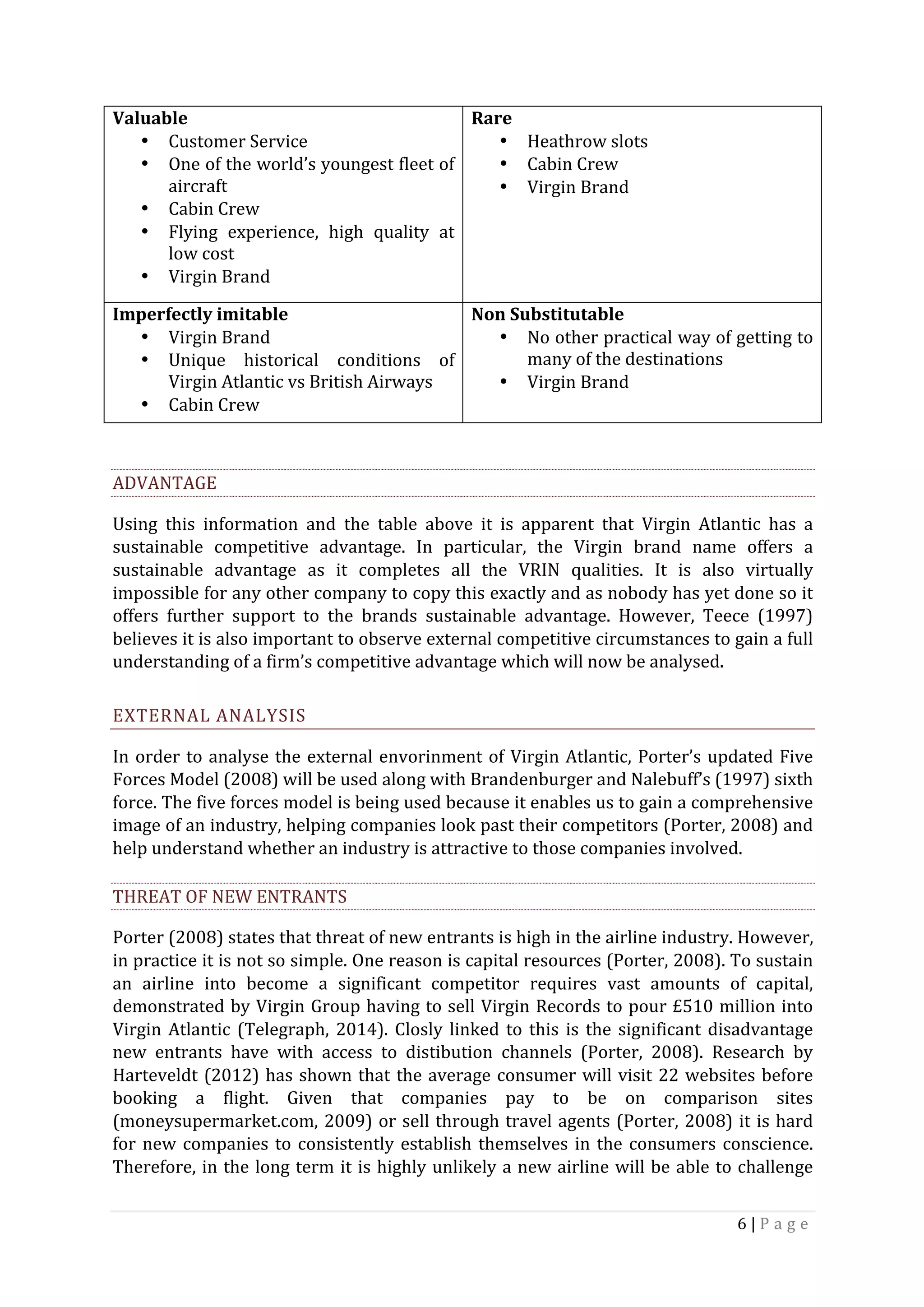 6	|	P a g e 	
	
	
ADVANTAGE	
Using	 this	 information	 and	 the	 table	 above	 it	 is	 apparent	 that	 Virgin	 Atlantic	 has	 a	
sustainable	 competitive	 advantage.	 In	 particular,	 the	 Virgin	 brand	 name	 offers	 a	
sustainable	 advantage	 as	 it	 completes	 all	 the	 VRIN	 qualities.	 It	 is	 also	 virtually	
impossible	for	any	other	company	to	copy	this	exactly	and	as	nobody	has	yet	done	so	it	
offers	 further	 support	 to	 the	 brands	 sustainable	 advantage.	 However,	 Teece	 (1997)	
believes	it	is	also	important	to	observe	external	competitive	circumstances	to	gain	a	full	
understanding	of	a	firm’s	competitive	advantage	which	will	now	be	analysed.	
EXTERNAL	ANALYSIS	
In	order	to	analyse	the	external	envorinment	of	Virgin	Atlantic,	Porter’s	updated	Five	
Forces	Model	(2008)	will	be	used	along	with	Brandenburger	and	Nalebuff’s	(1997)	sixth	
force.	The	five	forces	model	is	being	used	because	it	enables	us	to	gain	a	comprehensive	
image	of	an	industry,	helping	companies	look	past	their	competitors	(Porter,	2008)	and	
help	understand	whether	an	industry	is	attractive	to	those	companies	involved.		
THREAT	OF	NEW	ENTRANTS	
Porter	(2008)	states	that	threat	of	new	entrants	is	high	in	the	airline	industry.	However,	
in	practice	it	is	not	so	simple.	One	reason	is	capital	resources	(Porter,	2008).	To	sustain	
an	 airline	 into	 become	 a	 significant	 competitor	 requires	 vast	 amounts	 of	 capital,	
demonstrated	by	Virgin	Group	having	to	sell	Virgin	Records	to	pour	£510	million	into	
Virgin	Atlantic	(Telegraph,	2014).	Closly	linked	to	this	is	the	significant	disadvantage	
new	 entrants	 have	 with	 access	 to	 distibution	 channels	 (Porter,	 2008).	 Research	 by	
Harteveldt	(2012)	has	shown	that	the	average	consumer	will	visit	22	websites	before	
booking	 a	 flight.	 Given	 that	 companies	 pay	 to	 be	 on	 comparison	 sites	
(moneysupermarket.com,	2009)	or	sell	through	travel	agents	(Porter,	2008)	it	is	hard	
for	new	companies	to	consistently	establish	themselves	in	the	consumers	conscience.	
Therefore,	in	the	long	term	it	is	highly	unlikely	a	new	airline	will	be	able	to	challenge	
Valuable	
• Customer	Service	
• One	of	the	world’s	youngest	fleet	of	
aircraft	
• Cabin	Crew	
• Flying	 experience,	 high	 quality	 at	
low	cost	
• Virgin	Brand	
Rare	
• Heathrow	slots	
• Cabin	Crew	
• Virgin	Brand	
Imperfectly	imitable	
• Virgin	Brand	
• Unique	 historical	 conditions	 of	
Virgin	Atlantic	vs	British	Airways	
• Cabin	Crew	
Non	Substitutable		
• No	other	practical	way	of	getting	to	
many	of	the	destinations		
• Virgin	Brand	
 