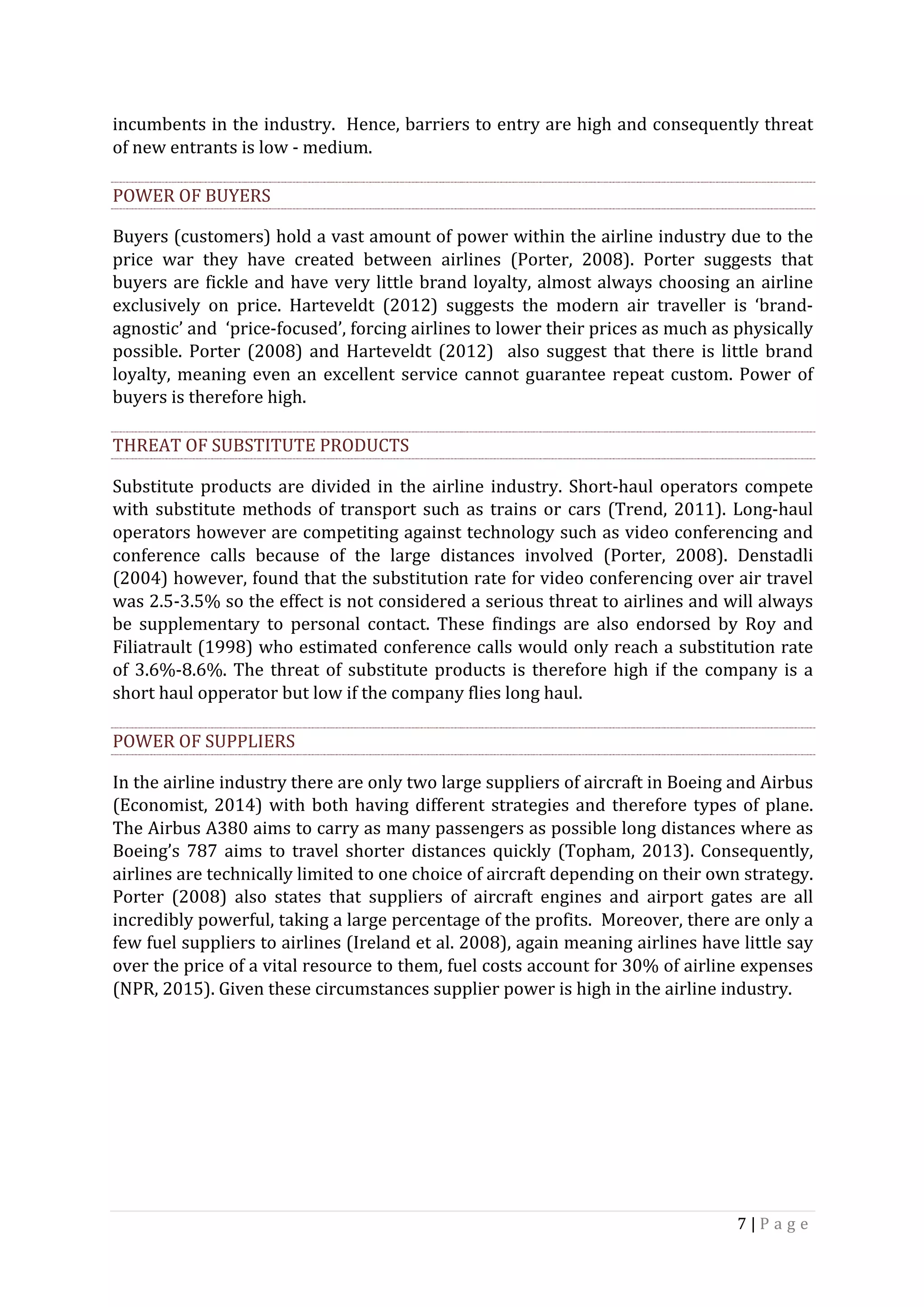7	|	P a g e 	
	
incumbents	in	the	industry.		Hence,	barriers	to	entry	are	high	and	consequently	threat	
of	new	entrants	is	low	-	medium.	
POWER	OF	BUYERS	
Buyers	(customers)	hold	a	vast	amount	of	power	within	the	airline	industry	due	to	the	
price	 war	 they	 have	 created	 between	 airlines	 (Porter,	 2008).	 Porter	 suggests	 that	
buyers	are	fickle	and	have	very	little	brand	loyalty,	almost	always	choosing	an	airline	
exclusively	 on	 price.	 Harteveldt	 (2012)	 suggests	 the	 modern	 air	 traveller	 is	 ‘brand-
agnostic’	and		‘price-focused’,	forcing	airlines	to	lower	their	prices	as	much	as	physically	
possible.	Porter	(2008)	and	Harteveldt	(2012)		also	suggest	that	there	is	little	brand	
loyalty,	meaning	even	an	excellent	service	cannot	guarantee	repeat	custom.	Power	of	
buyers	is	therefore	high.	
THREAT	OF	SUBSTITUTE	PRODUCTS	
Substitute	products	are	divided	in	the	airline	industry.	Short-haul	operators	compete	
with	substitute	methods	of	transport	such	as	trains	or	cars	(Trend,	2011).	Long-haul	
operators	however	are	competiting	against	technology	such	as	video	conferencing	and	
conference	 calls	 because	 of	 the	 large	 distances	 involved	 (Porter,	 2008).	 Denstadli	
(2004)	however,	found	that	the	substitution	rate	for	video	conferencing	over	air	travel	
was	2.5-3.5%	so	the	effect	is	not	considered	a	serious	threat	to	airlines	and	will	always	
be	 supplementary	 to	 personal	 contact.	 These	 findings	 are	 also	 endorsed	 by	 Roy	 and	
Filiatrault	(1998)	who	estimated	conference	calls	would	only	reach	a	substitution	rate	
of	3.6%-8.6%.	The	threat	of	substitute	products	is	therefore	high	if	the	company	is	a	
short	haul	opperator	but	low	if	the	company	flies	long	haul.		
POWER	OF	SUPPLIERS	
In	the	airline	industry	there	are	only	two	large	suppliers	of	aircraft	in	Boeing	and	Airbus	
(Economist,	2014)	with	both	having	different	strategies	and	therefore	types	of	plane.		
The	Airbus	A380	aims	to	carry	as	many	passengers	as	possible	long	distances	where	as	
Boeing’s	787	aims	to	travel	shorter	distances	quickly	(Topham,	2013).	Consequently,	
airlines	are	technically	limited	to	one	choice	of	aircraft	depending	on	their	own	strategy.	
Porter	 (2008)	 also	 states	 that	 suppliers	 of	 aircraft	 engines	 and	 airport	 gates	 are	 all	
incredibly	powerful,	taking	a	large	percentage	of	the	profits.		Moreover,	there	are	only	a	
few	fuel	suppliers	to	airlines	(Ireland	et	al.	2008),	again	meaning	airlines	have	little	say	
over	the	price	of	a	vital	resource	to	them,	fuel	costs	account	for	30%	of	airline	expenses		
(NPR,	2015).	Given	these	circumstances	supplier	power	is	high	in	the	airline	industry.	
	
	
	
	
 