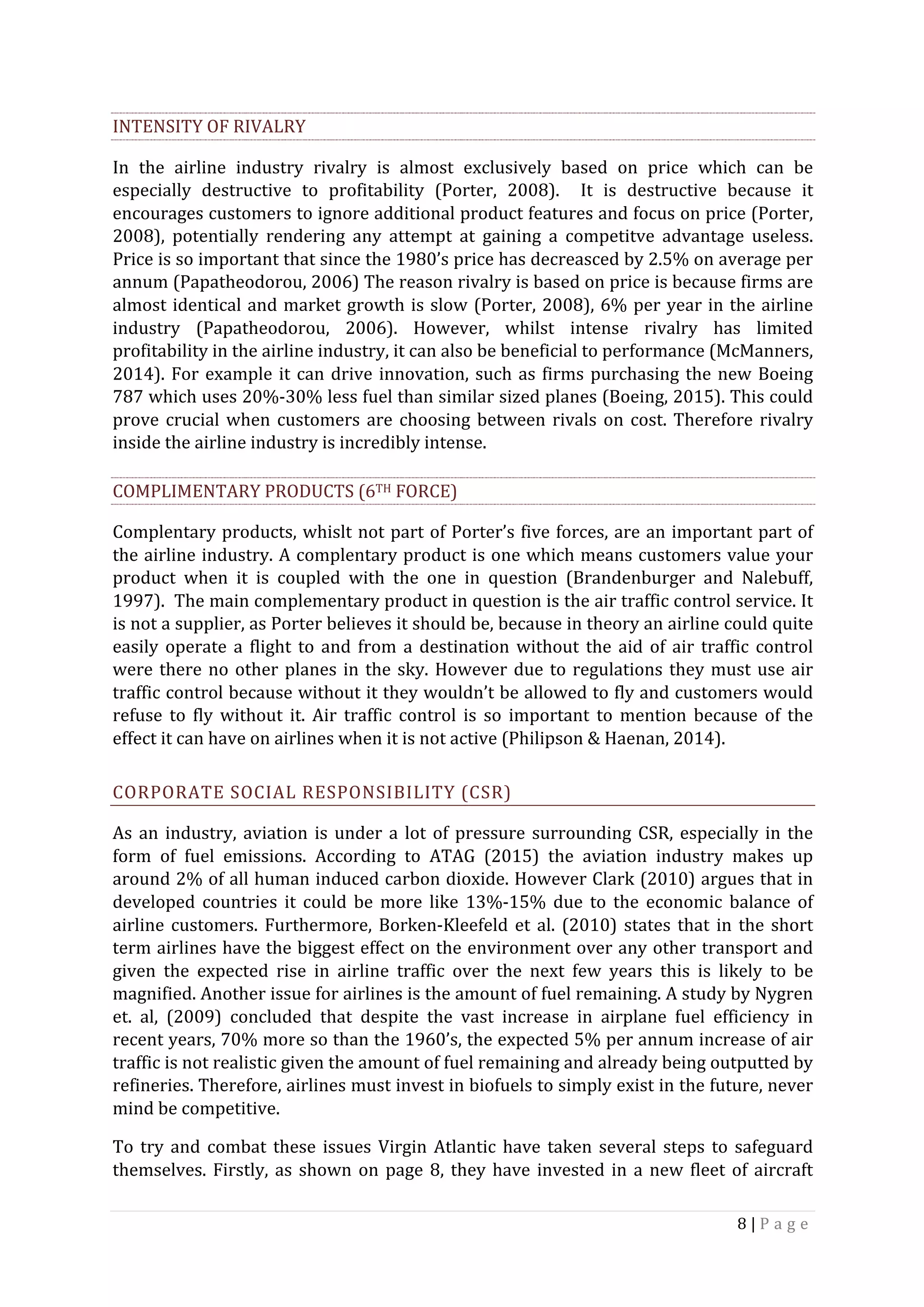 8	|	P a g e 	
	
INTENSITY	OF	RIVALRY		
In	 the	 airline	 industry	 rivalry	 is	 almost	 exclusively	 based	 on	 price	 which	 can	 be	
especially	 destructive	 to	 profitability	 (Porter,	 2008).	 	 It	 is	 destructive	 because	 it	
encourages	customers	to	ignore	additional	product	features	and	focus	on	price	(Porter,	
2008),	 potentially	 rendering	 any	 attempt	 at	 gaining	 a	 competitve	 advantage	 useless.	
Price	is	so	important	that	since	the	1980’s	price	has	decreasced	by	2.5%	on	average	per	
annum	(Papatheodorou,	2006)	The	reason	rivalry	is	based	on	price	is	because	firms	are	
almost	identical	and	market	growth	is	slow	(Porter,	2008),	6%	per	year	in	the	airline	
industry	 (Papatheodorou,	 2006).	 However,	 whilst	 intense	 rivalry	 has	 limited	
profitability	in	the	airline	industry,	it	can	also	be	beneficial	to	performance	(McManners,	
2014).	For	example	it	can	drive	innovation,	such	as	firms	purchasing	the	new	Boeing	
787	which	uses	20%-30%	less	fuel	than	similar	sized	planes	(Boeing,	2015).	This	could	
prove	crucial	when	customers	are	choosing	between	rivals	on	cost.	Therefore	rivalry	
inside	the	airline	industry	is	incredibly	intense.	
COMPLIMENTARY	PRODUCTS	(6TH	FORCE)	
Complentary	products,	whislt	not	part	of	Porter’s	five	forces,	are	an	important	part	of	
the	airline	industry.	A	complentary	product	is	one	which	means	customers	value	your	
product	 when	 it	 is	 coupled	 with	 the	 one	 in	 question	 (Brandenburger	 and	 Nalebuff,	
1997).		The	main	complementary	product	in	question	is	the	air	traffic	control	service.	It	
is	not	a	supplier,	as	Porter	believes	it	should	be,	because	in	theory	an	airline	could	quite	
easily	operate	a	flight	to	and	from	a	destination	without	the	aid	of	air	traffic	control	
were	there	no	other	planes	in	the	sky.	However	due	to	regulations	they	must	use	air	
traffic	control	because	without	it	they	wouldn’t	be	allowed	to	fly	and	customers	would	
refuse	 to	 fly	 without	 it.	 Air	 traffic	 control	 is	 so	 important	 to	 mention	 because	 of	 the	
effect	it	can	have	on	airlines	when	it	is	not	active	(Philipson	&	Haenan,	2014).	
CORPORATE	SOCIAL	RESPONSIBILITY	(CSR)		
As	an	industry,	aviation	is	under	a	lot	of	pressure	surrounding	CSR,	especially	in	the	
form	 of	 fuel	 emissions.	 According	 to	 ATAG	 (2015)	 the	 aviation	 industry	 makes	 up	
around	2%	of	all	human	induced	carbon	dioxide.	However	Clark	(2010)	argues	that	in	
developed	 countries	 it	 could	 be	 more	 like	 13%-15%	 due	 to	 the	 economic	 balance	 of	
airline	customers.	Furthermore,	Borken-Kleefeld	et	al.	(2010)	states	that	in	the	short	
term	airlines	have	the	biggest	effect	on	the	environment	over	any	other	transport	and	
given	 the	 expected	 rise	 in	 airline	 traffic	 over	 the	 next	 few	 years	 this	 is	 likely	 to	 be	
magnified.	Another	issue	for	airlines	is	the	amount	of	fuel	remaining.	A	study	by	Nygren	
et.	 al,	 (2009)	 concluded	 that	 despite	 the	 vast	 increase	 in	 airplane	 fuel	 efficiency	 in	
recent	years,	70%	more	so	than	the	1960’s,	the	expected	5%	per	annum	increase	of	air	
traffic	is	not	realistic	given	the	amount	of	fuel	remaining	and	already	being	outputted	by	
refineries.	Therefore,	airlines	must	invest	in	biofuels	to	simply	exist	in	the	future,	never	
mind	be	competitive.	
To	try	and	combat	these	issues	Virgin	Atlantic	have	taken	several	steps	to	safeguard	
themselves.	Firstly,	as	shown	on	page	8,	they	have	invested	in	a	new	fleet	of	aircraft	
 
