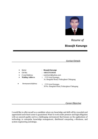 Resume of
Biswajit Kanungo
ContactDetails
 Name : Biswajit Kanungo
 Cell No. : +8801670338588
 E-mail Address : rock11a11@yahoo.com
 Mailing Address : C/O Arun Kanungo,
3o. Bongshal Road, Patherghata Chittagong
 PermanentAddress : C/O Arun Kanungo,
30 No. Bongshal Road, Patherghata Chittagong
Career Objective
I would like to offer myself as a candidate where my knowledge and skill will be rewarded and
appreciated and where career is guaranteed. Want to work under pressure and high obligation
with an assured quality and in a challenging environment that focuses on the applications of
technology to enterprise knowledge management, distributed computing, e-Business, and
system engineering and design.
 