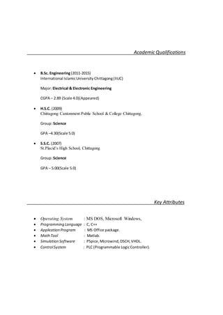 Academic Qualifications
 B.Sc. Engineering(2011-2015)
International IslamicUniversity Chittagong(IIUC)
Major: Electrical & Electronic Engineering
CGPA – 2.89 (Scale 4.0)(Appeared)
 H.S.C. (2009)
Chittagong Cantonment Public School & College Chittagong.
Group: Science
GPA –4.30(Scale 5.0)
 S.S.C. (2007)
St.Placid’s High School, Chittagong
Group: Science
GPA – 5.00(Scale 5.0)
Key Attributes
 Operating System : MS DOS, Microsoft Windows,
 Programming Language : C, C++
 Application Program : MS Office package.
 MathTool : Matlab.
 Simulation Software : PSpice, Microwind,DSCH, VHDL.
 ControlSystem : PLC (Programmable LogicController).
 