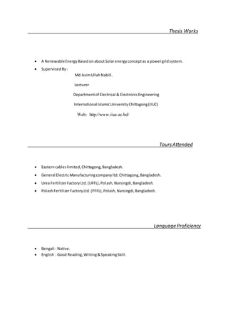 Thesis Works
 A RenewableEnergyBased onaboutSolarenergy conceptas a powergridsystem.
 Supervised By:
Md AsimUllahNabill.
Lecturer
Departmentof Electrical & ElectronicEngineering
International IslamicUniversityChittagong(IIUC)
Web: http://www.iiuc.ac.bd/
ToursAttended
 Easterncableslimited,Chittagong,Bangladesh.
 General ElectricManufacturingcompanyltd.Chittagong,Bangladesh.
 Urea FertilizerFactoryLtd.(UFFL),Polash,Narsingdi,Bangladesh.
 PolashFertilizerFactoryLtd.(PFFL),Polash,Narsingdi,Bangladesh.
Language Proficiency
 Bengali : Native.
 English : Good Reading,Writing&SpeakingSkill.
 