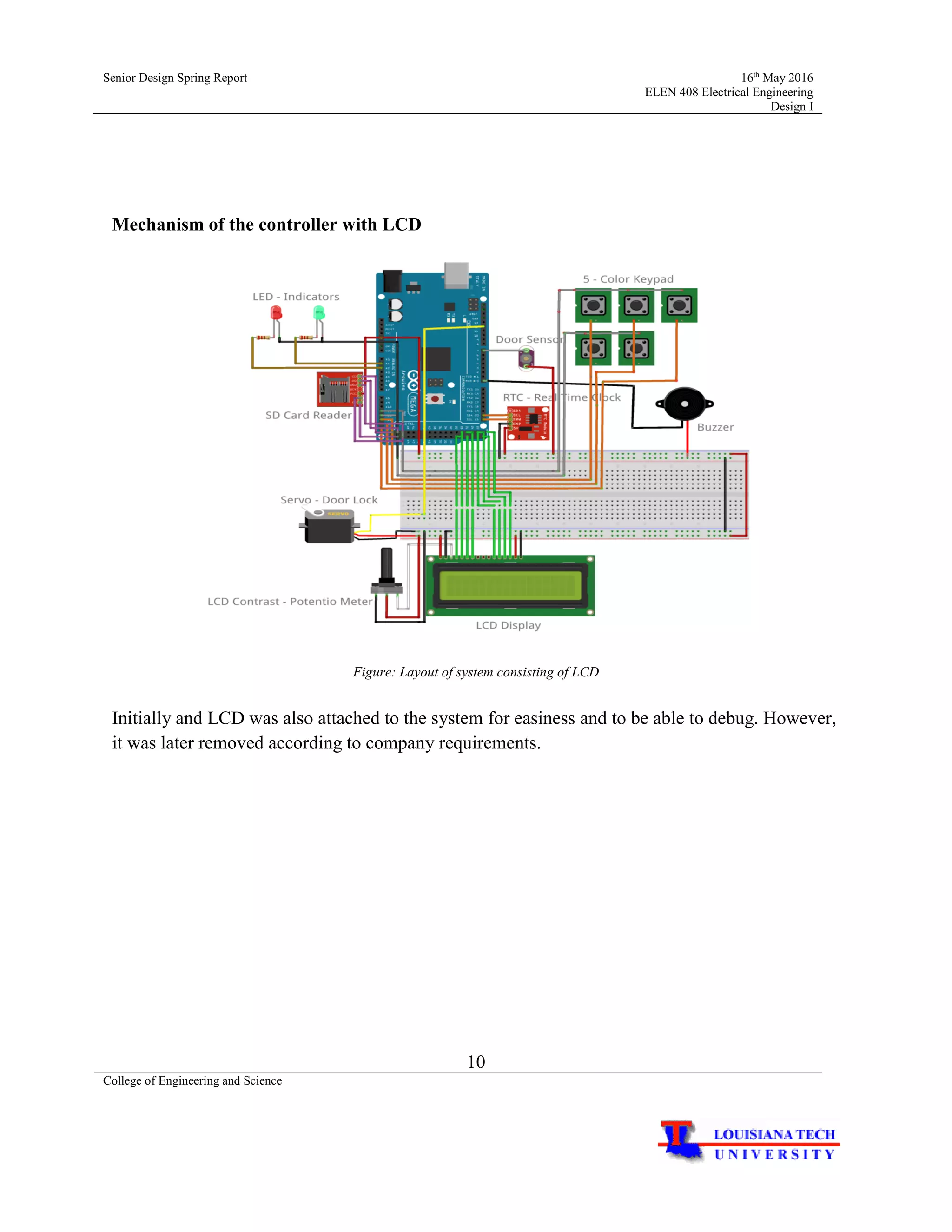 Senior Design Spring Report 16th
May 2016
ELEN 408 Electrical Engineering
Design I
10
College of Engineering and Science
Mechanism of the controller with LCD
Figure: Layout of system consisting of LCD
Initially and LCD was also attached to the system for easiness and to be able to debug. However,
it was later removed according to company requirements.
 