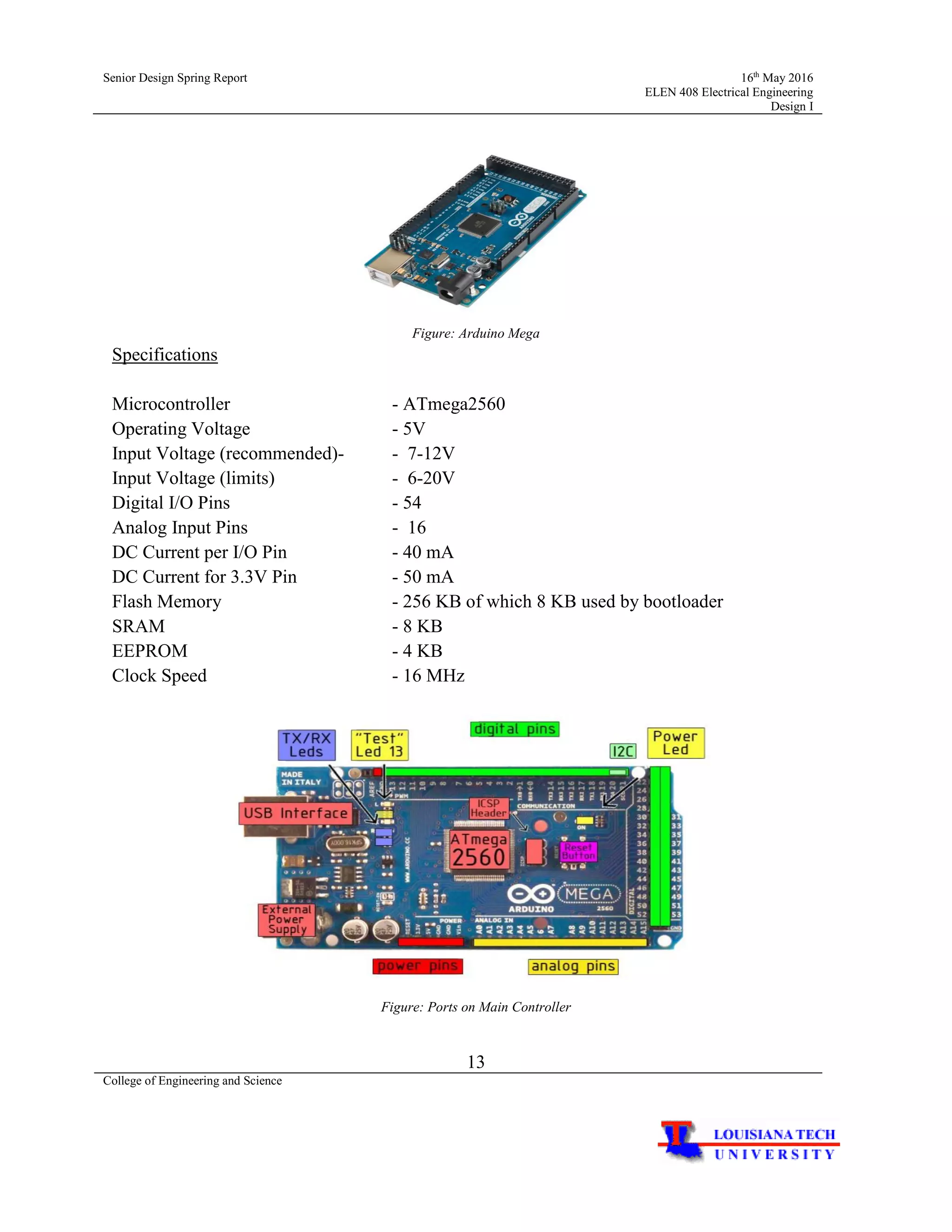 Senior Design Spring Report 16th
May 2016
ELEN 408 Electrical Engineering
Design I
13
College of Engineering and Science
Figure: Arduino Mega
Specifications
Microcontroller - ATmega2560
Operating Voltage - 5V
Input Voltage (recommended)- - 7-12V
Input Voltage (limits) - 6-20V
Digital I/O Pins - 54
Analog Input Pins - 16
DC Current per I/O Pin - 40 mA
DC Current for 3.3V Pin - 50 mA
Flash Memory - 256 KB of which 8 KB used by bootloader
SRAM - 8 KB
EEPROM - 4 KB
Clock Speed - 16 MHz
Figure: Ports on Main Controller
 