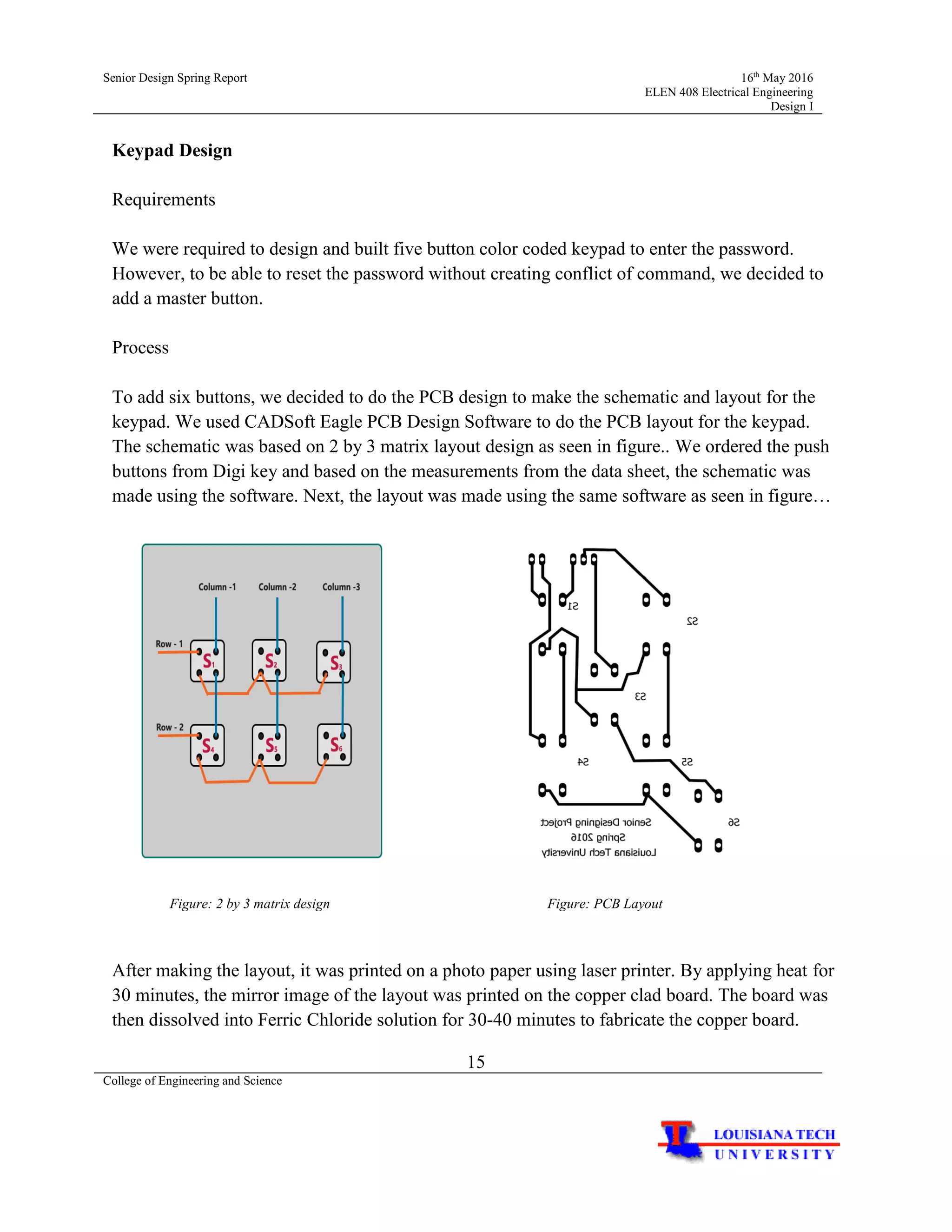 Senior Design Spring Report 16th
May 2016
ELEN 408 Electrical Engineering
Design I
15
College of Engineering and Science
Keypad Design
Requirements
We were required to design and built five button color coded keypad to enter the password.
However, to be able to reset the password without creating conflict of command, we decided to
add a master button.
Process
To add six buttons, we decided to do the PCB design to make the schematic and layout for the
keypad. We used CADSoft Eagle PCB Design Software to do the PCB layout for the keypad.
The schematic was based on 2 by 3 matrix layout design as seen in figure.. We ordered the push
buttons from Digi key and based on the measurements from the data sheet, the schematic was
made using the software. Next, the layout was made using the same software as seen in figure…
Figure: 2 by 3 matrix design Figure: PCB Layout
After making the layout, it was printed on a photo paper using laser printer. By applying heat for
30 minutes, the mirror image of the layout was printed on the copper clad board. The board was
then dissolved into Ferric Chloride solution for 30-40 minutes to fabricate the copper board.
 