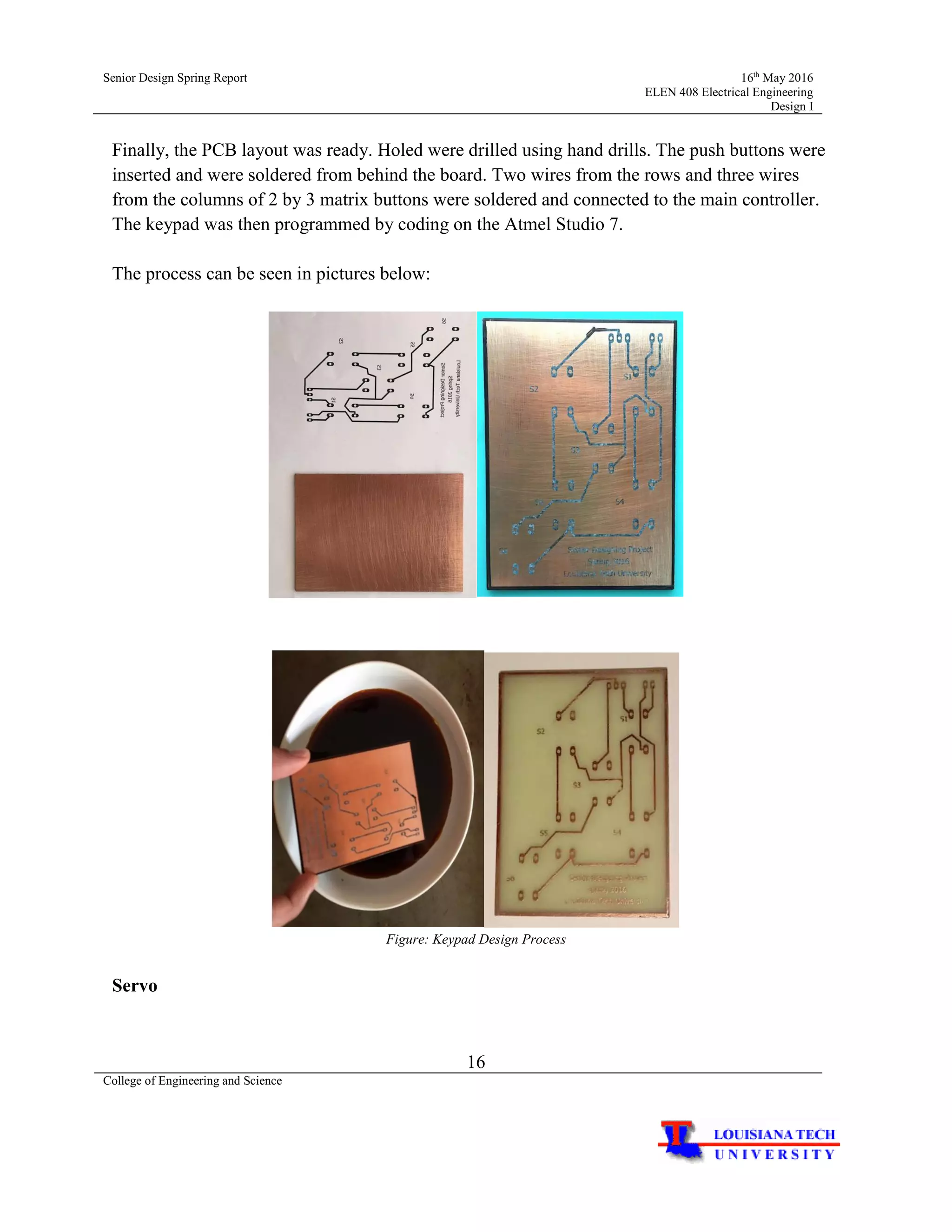 Senior Design Spring Report 16th
May 2016
ELEN 408 Electrical Engineering
Design I
16
College of Engineering and Science
Finally, the PCB layout was ready. Holed were drilled using hand drills. The push buttons were
inserted and were soldered from behind the board. Two wires from the rows and three wires
from the columns of 2 by 3 matrix buttons were soldered and connected to the main controller.
The keypad was then programmed by coding on the Atmel Studio 7.
The process can be seen in pictures below:
Figure: Keypad Design Process
Servo
 