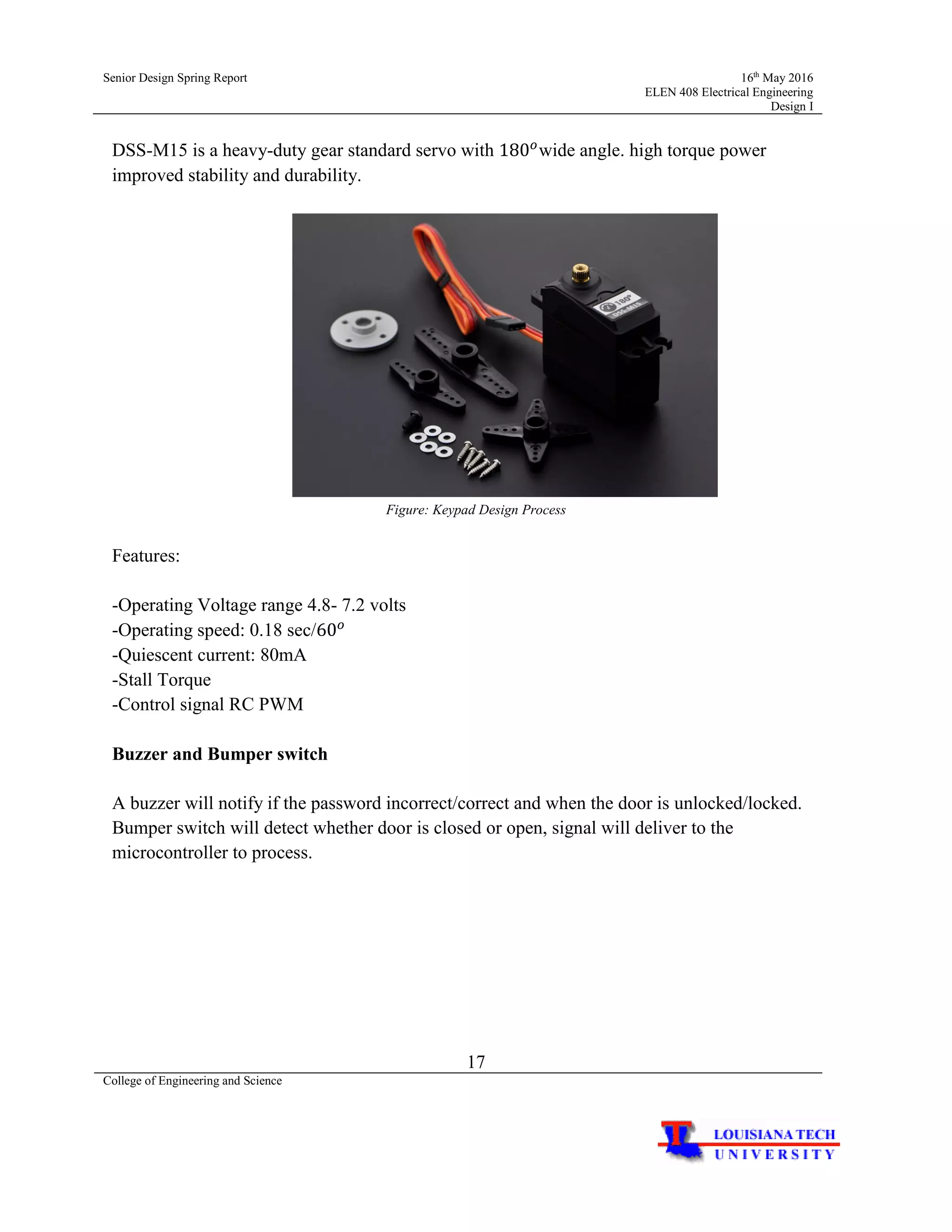 Senior Design Spring Report 16th
May 2016
ELEN 408 Electrical Engineering
Design I
17
College of Engineering and Science
DSS-M15 is a heavy-duty gear standard servo with 180 𝑜
wide angle. high torque power
improved stability and durability.
Figure: Keypad Design Process
Features:
-Operating Voltage range 4.8- 7.2 volts
-Operating speed: 0.18 sec/60 𝑜
-Quiescent current: 80mA
-Stall Torque
-Control signal RC PWM
Buzzer and Bumper switch
A buzzer will notify if the password incorrect/correct and when the door is unlocked/locked.
Bumper switch will detect whether door is closed or open, signal will deliver to the
microcontroller to process.
 