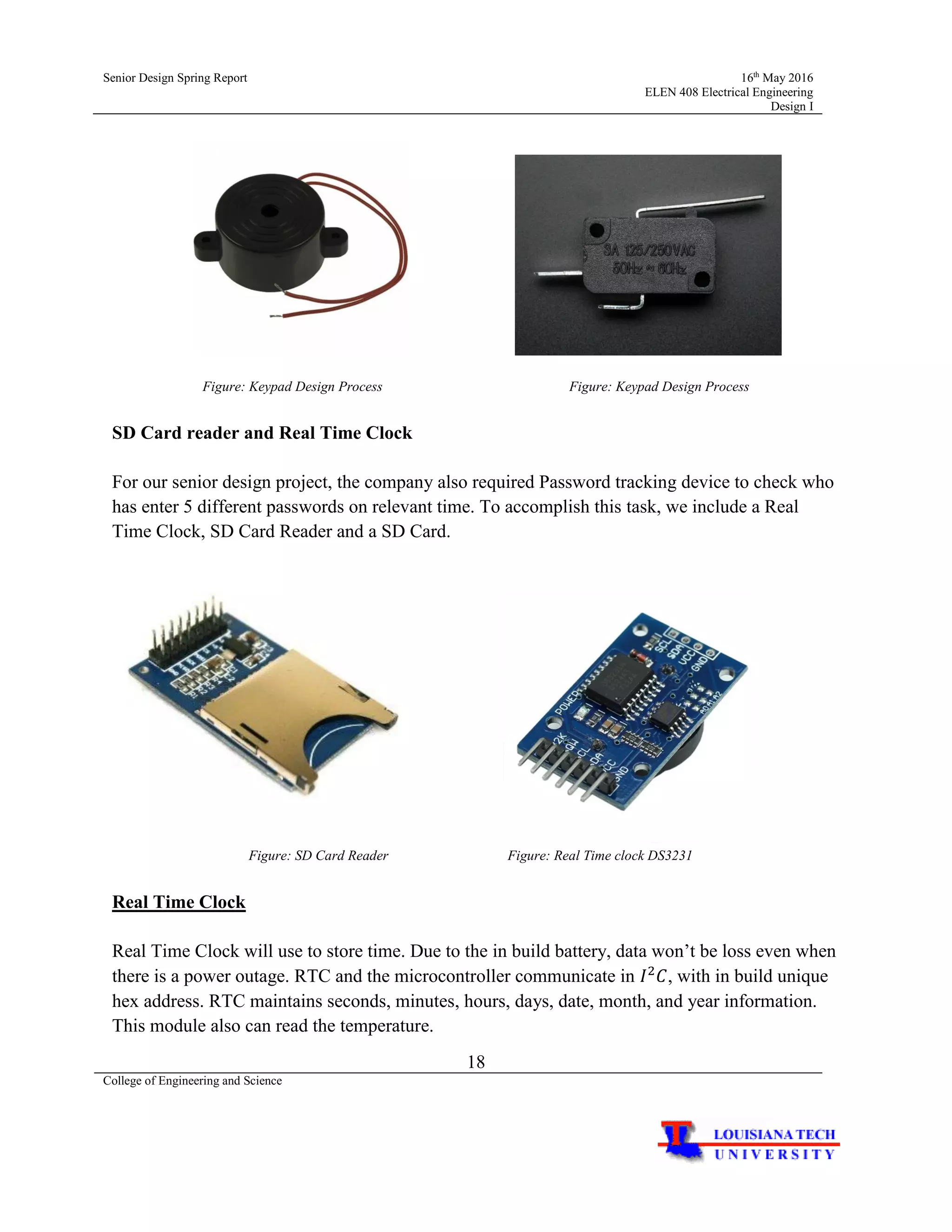 Senior Design Spring Report 16th
May 2016
ELEN 408 Electrical Engineering
Design I
18
College of Engineering and Science
Figure: Keypad Design Process Figure: Keypad Design Process
SD Card reader and Real Time Clock
For our senior design project, the company also required Password tracking device to check who
has enter 5 different passwords on relevant time. To accomplish this task, we include a Real
Time Clock, SD Card Reader and a SD Card.
Figure: SD Card Reader Figure: Real Time clock DS3231
Real Time Clock
Real Time Clock will use to store time. Due to the in build battery, data won’t be loss even when
there is a power outage. RTC and the microcontroller communicate in 𝐼2
𝐶, with in build unique
hex address. RTC maintains seconds, minutes, hours, days, date, month, and year information.
This module also can read the temperature.
 