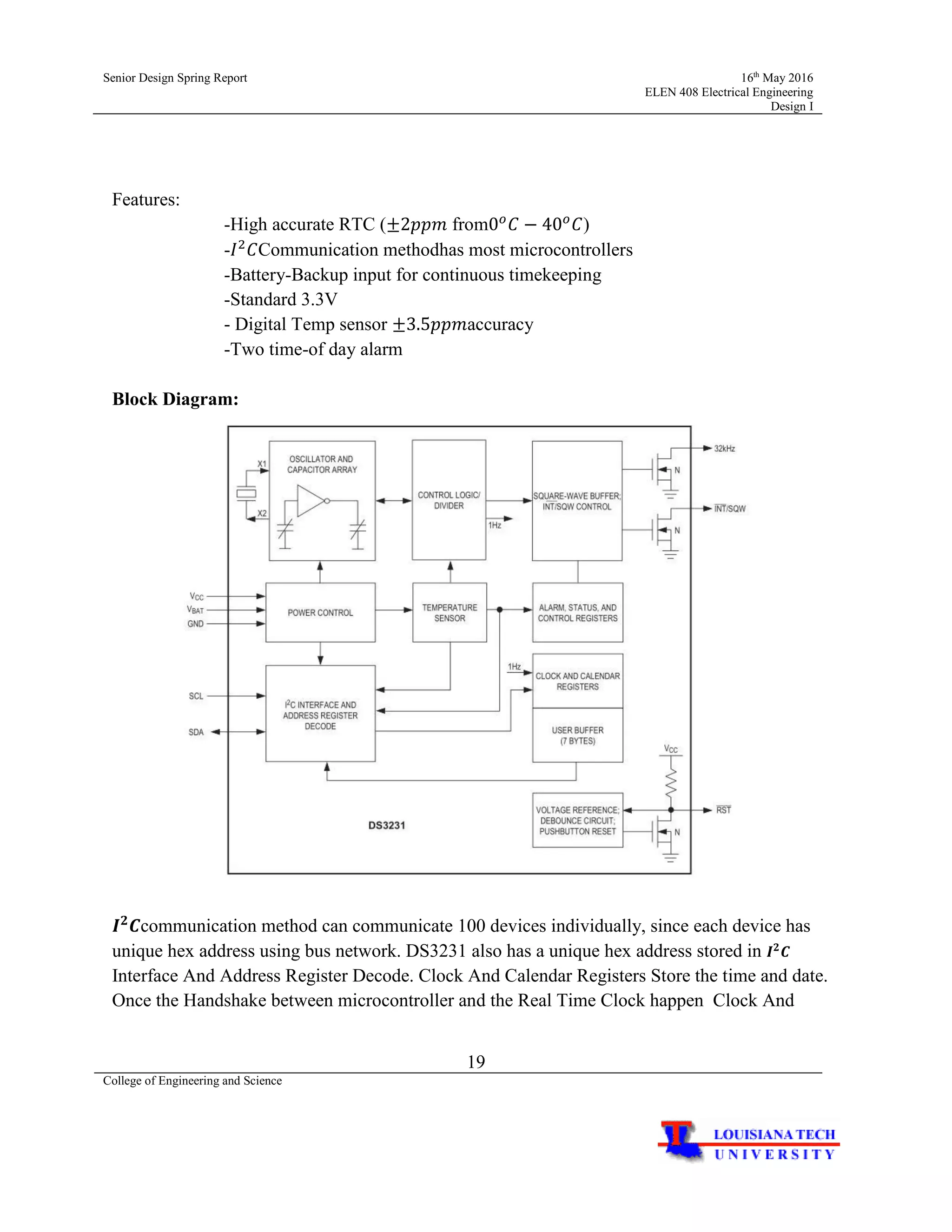 Senior Design Spring Report 16th
May 2016
ELEN 408 Electrical Engineering
Design I
19
College of Engineering and Science
Features:
-High accurate RTC (±2𝑝𝑝𝑚 from0 𝑜
𝐶 − 40 𝑜
𝐶)
-𝐼2
𝐶Communication methodhas most microcontrollers
-Battery-Backup input for continuous timekeeping
-Standard 3.3V
- Digital Temp sensor ±3.5𝑝𝑝𝑚accuracy
-Two time-of day alarm
Block Diagram:
𝑰 𝟐
𝑪communication method can communicate 100 devices individually, since each device has
unique hex address using bus network. DS3231 also has a unique hex address stored in 𝑰 𝟐
𝑪
Interface And Address Register Decode. Clock And Calendar Registers Store the time and date.
Once the Handshake between microcontroller and the Real Time Clock happen Clock And
 