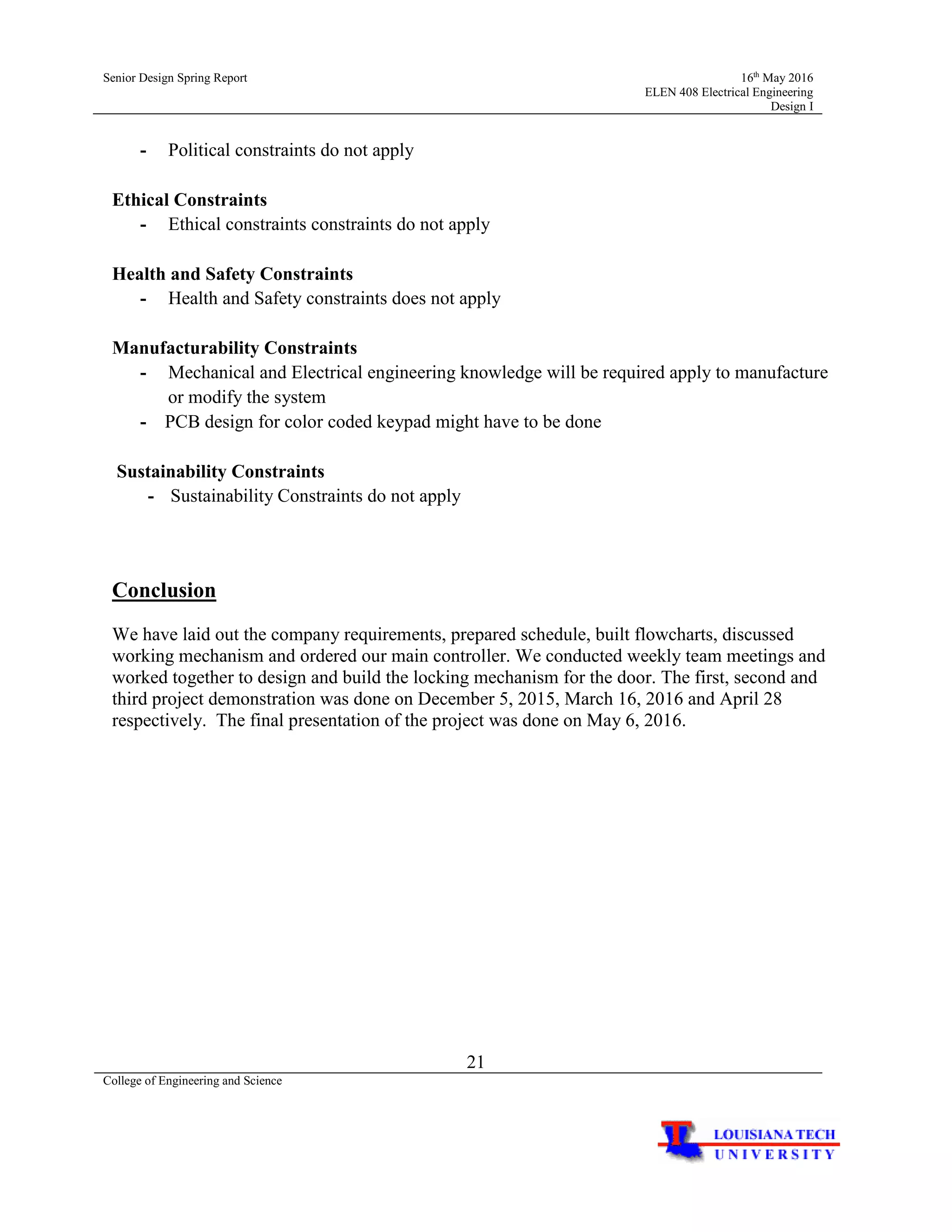 Senior Design Spring Report 16th
May 2016
ELEN 408 Electrical Engineering
Design I
21
College of Engineering and Science
- Political constraints do not apply
Ethical Constraints
- Ethical constraints constraints do not apply
Health and Safety Constraints
- Health and Safety constraints does not apply
Manufacturability Constraints
- Mechanical and Electrical engineering knowledge will be required apply to manufacture
or modify the system
- PCB design for color coded keypad might have to be done
Sustainability Constraints
- Sustainability Constraints do not apply
Conclusion
We have laid out the company requirements, prepared schedule, built flowcharts, discussed
working mechanism and ordered our main controller. We conducted weekly team meetings and
worked together to design and build the locking mechanism for the door. The first, second and
third project demonstration was done on December 5, 2015, March 16, 2016 and April 28
respectively. The final presentation of the project was done on May 6, 2016.
 
