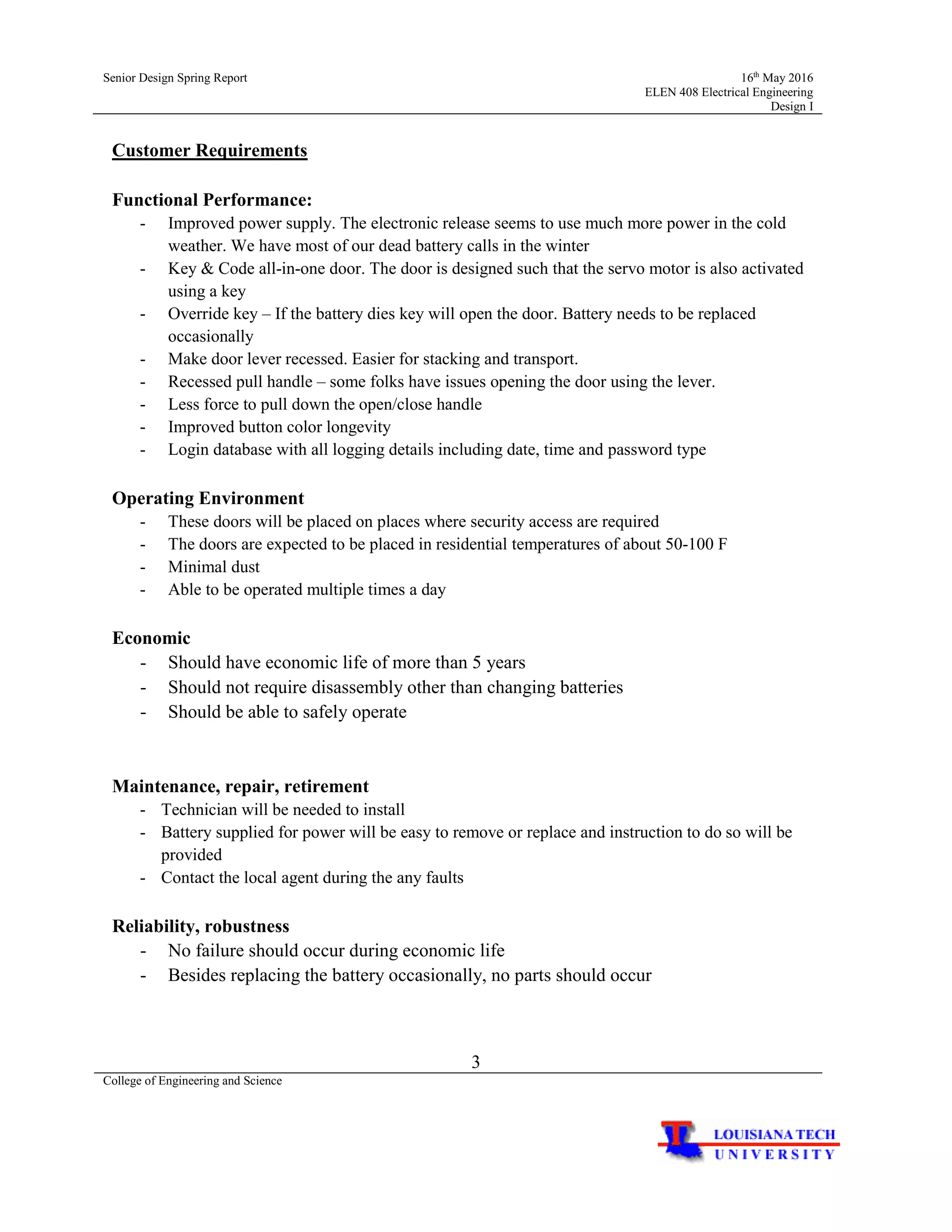 Senior Design Spring Report 16th
May 2016
ELEN 408 Electrical Engineering
Design I
3
College of Engineering and Science
Customer Requirements
Functional Performance:
- Improved power supply. The electronic release seems to use much more power in the cold
weather. We have most of our dead battery calls in the winter
- Key & Code all-in-one door. The door is designed such that the servo motor is also activated
using a key
- Override key – If the battery dies key will open the door. Battery needs to be replaced
occasionally
- Make door lever recessed. Easier for stacking and transport.
- Recessed pull handle – some folks have issues opening the door using the lever.
- Less force to pull down the open/close handle
- Improved button color longevity
- Login database with all logging details including date, time and password type
Operating Environment
- These doors will be placed on places where security access are required
- The doors are expected to be placed in residential temperatures of about 50-100 F
- Minimal dust
- Able to be operated multiple times a day
Economic
- Should have economic life of more than 5 years
- Should not require disassembly other than changing batteries
- Should be able to safely operate
Maintenance, repair, retirement
- Technician will be needed to install
- Battery supplied for power will be easy to remove or replace and instruction to do so will be
provided
- Contact the local agent during the any faults
Reliability, robustness
- No failure should occur during economic life
- Besides replacing the battery occasionally, no parts should occur
 