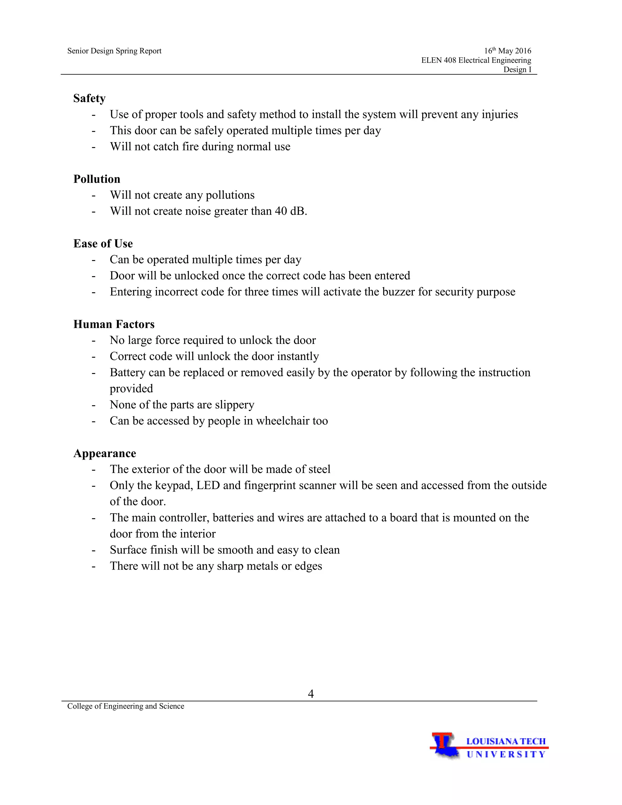 Senior Design Spring Report 16th
May 2016
ELEN 408 Electrical Engineering
Design I
4
College of Engineering and Science
Safety
- Use of proper tools and safety method to install the system will prevent any injuries
- This door can be safely operated multiple times per day
- Will not catch fire during normal use
Pollution
- Will not create any pollutions
- Will not create noise greater than 40 dB.
Ease of Use
- Can be operated multiple times per day
- Door will be unlocked once the correct code has been entered
- Entering incorrect code for three times will activate the buzzer for security purpose
Human Factors
- No large force required to unlock the door
- Correct code will unlock the door instantly
- Battery can be replaced or removed easily by the operator by following the instruction
provided
- None of the parts are slippery
- Can be accessed by people in wheelchair too
Appearance
- The exterior of the door will be made of steel
- Only the keypad, LED and fingerprint scanner will be seen and accessed from the outside
of the door.
- The main controller, batteries and wires are attached to a board that is mounted on the
door from the interior
- Surface finish will be smooth and easy to clean
- There will not be any sharp metals or edges
 