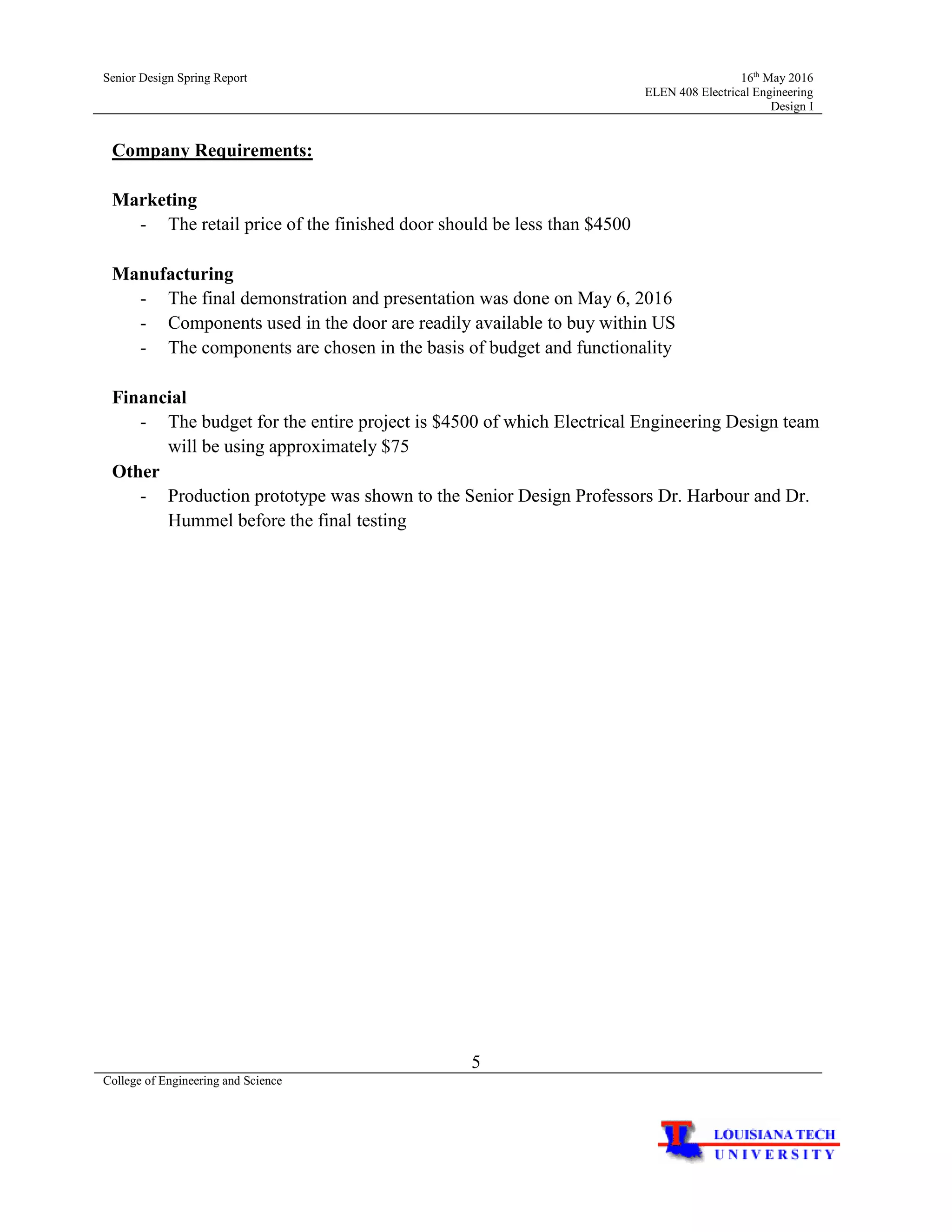 Senior Design Spring Report 16th
May 2016
ELEN 408 Electrical Engineering
Design I
5
College of Engineering and Science
Company Requirements:
Marketing
- The retail price of the finished door should be less than $4500
Manufacturing
- The final demonstration and presentation was done on May 6, 2016
- Components used in the door are readily available to buy within US
- The components are chosen in the basis of budget and functionality
Financial
- The budget for the entire project is $4500 of which Electrical Engineering Design team
will be using approximately $75
Other
- Production prototype was shown to the Senior Design Professors Dr. Harbour and Dr.
Hummel before the final testing
 