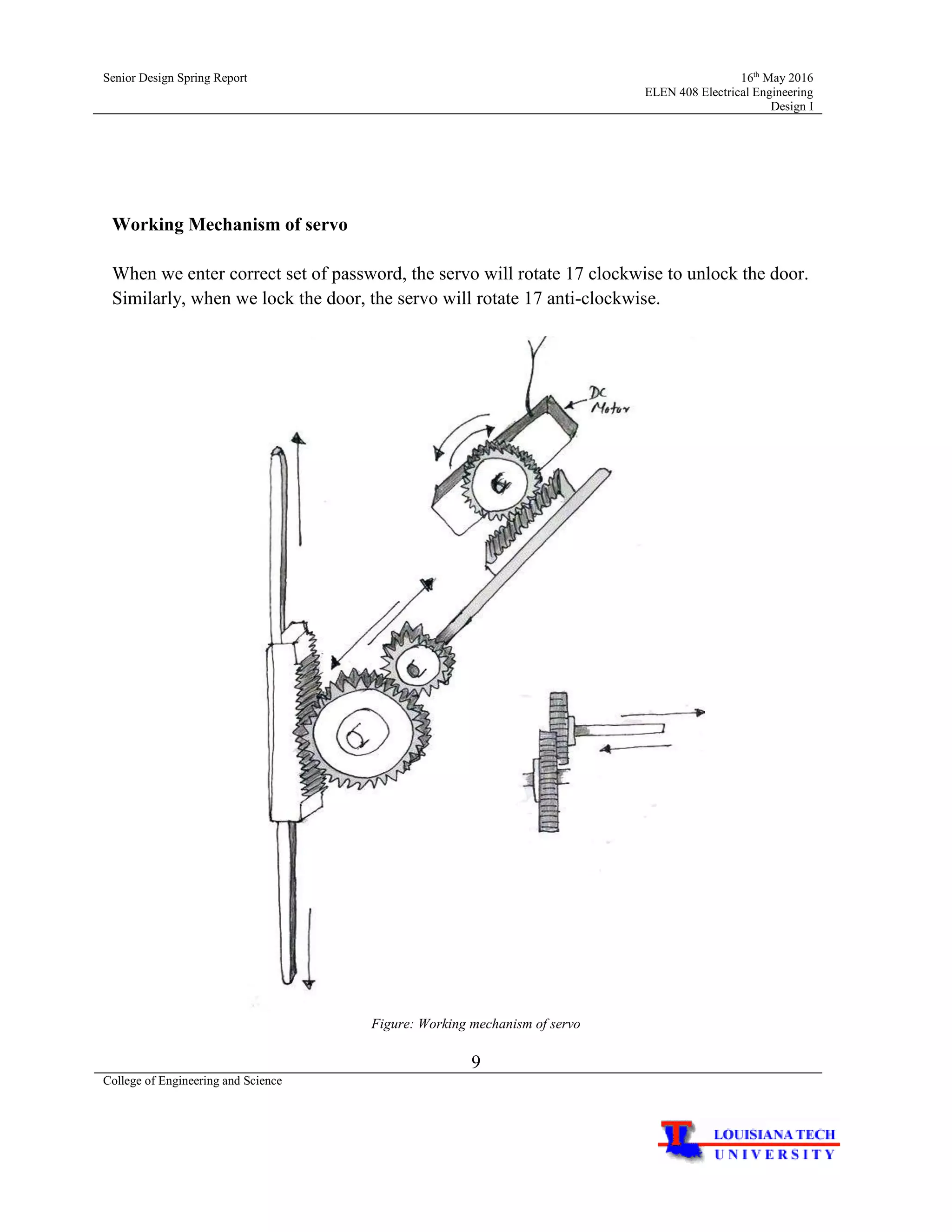 Senior Design Spring Report 16th
May 2016
ELEN 408 Electrical Engineering
Design I
9
College of Engineering and Science
Working Mechanism of servo
When we enter correct set of password, the servo will rotate 17 clockwise to unlock the door.
Similarly, when we lock the door, the servo will rotate 17 anti-clockwise.
Figure: Working mechanism of servo
 