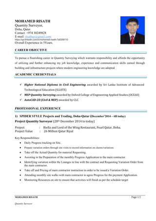MOHAMED RISATH Page 1/2
Quantity Surveyor
MOHAMED RISATH
Quantity Surveyor,
Doha, Qatar.
Contact: +974 30249828
E-mail: risathqs@gmail.com
https://qa.linkedin.com/in/mohamed-risath-7a5358110
Overall Experience in 5Years.
CAREER OBJECTIVE
To pursue a flourishing career in Quantity Surveying which warrants responsibility and affords the opportunity
of utilizing and further enhancing my job knowledge, experience and communication skills earned through
building and infrastructure projects where modern engineering knowledge are adopted.
ACADEMIC CREDENTIALS
 Higher National Diploma in Civil Engineering awarded by Sri Lanka Institute of Advanced
Technological Education (SLIATE)
 MEP Quantity Surveying awarded by Oxford College of Engineering Applied Studies (OCEAS)
 AutoCAD-2D (Civil & MEP) awarded by CLC
PROFESSIONAL EXPERIENCE
1) SPIDER STYLE Projects and Trading, Doha-Qatar (December’2014 – till today)
Project Quantity Surveyor (28th December 2014 to today)
Project : Biella and Lord of the Wing Restaurant, Pearl Qatar, Doha.
Project Value : 26 Million Qatar Riyal
Key Responsibilities:
 Daily Progress tracking on Site.
 Prepare variation orders through site visits to record information on claims/variations
 Take off the Actual Quantity for material Requesting.
 Assisting in the Preparation of the monthly Progress Application to the main contractor.
 Identifying variation within the Lounges in line with the contract and Requesting Variation Order from
the main contractor.
 Take off and Pricing of main contractor instruction in order to be issued a Variation Order.
 Attending monthly site walks with main contractor to agree Progress for the payment Application.
 Monitoring Resources on site to ensure that activities will finish as per the schedule target
 