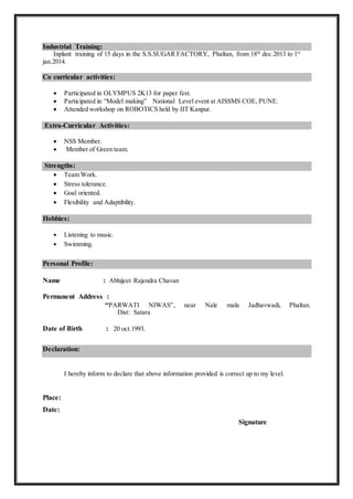 Industrial Training:
Inplant training of 15 days in the S.S.SUGAR FACTORY, Phaltan, from 18th
dec.2013 to 1st
jan.2014.
Co curricular activities:
 Participated in OLYMPUS 2K13 for paper fest.
 Participated in “Model making” National Level event at AISSMS COE, PUNE.
 Attended workshop on ROBOTICS held by IIT Kanpur.
Extra-Curricular Activities:
 NSS Member.
 Member of Green team.
Strengths:
 Team Work.
 Stress tolerance.
 Goal oriented.
 Flexibility and Adaptibility.
Hobbies:
 Listening to music.
 Swimming.
Personal Profile:
Name : Abhijeet Rajendra Chavan
Permanent Address :
“PARWATI NIWAS”, near Nale mala Jadhavwadi, Phaltan.
Dist: Satara
Date of Birth : 20 oct.1993.
Declaration:
I hereby inform to declare that above information provided is correct up to my level.
Place:
Date:
Signature
 