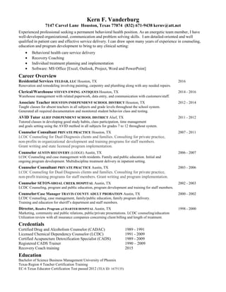 Kern F. Vanderburg
7147 Carvel Lane Houston, Texas 77074 (832) 671-9438 kernv@att.net
Experienced professional seeking a permanent behavioral health position. As an energetic team member, I have
well-developed organizational, communication and problem solving skills. I am detailed-oriented and well
qualified in patient care and effective service delivery. I can draw upon many years of experience in counseling,
education and program development to bring to any clinical setting:
• Behavioral health care service delivery
• Recovery Coaching
• Individual treatment planning and implementation
• Software: MS Office [Excel, Outlook, Project, Word and PowerPoint]
Career Overview
Residential Services TELDAR, LLC Houston, TX 2016
Renovation and remodeling involving painting, carpentry and plumbing along with any needed repairs.
Clerical/Warehouse STEVEN EWING ANTIQUES Houston, TX 2014 - 2016
Warehouse management with related paperwork, data entry, and communication with customers/staff.
Associate Teacher HOUSTON INDEPENDENT SCHOOL DISTRICT Houston, TX 2012 - 2014
Taught classes for absent teachers in all subjects and grade levels throughout the school system.
Generated all required documentation and monitored student behavior class and testing.
AVID Tutor ALIEF INDEPENDENT SCHOOL DISTRICT Alief, TX 2011 - 2012
Tutored classes in developing good study habits, class participation, time management
and goals setting using the AVID method in all subjects for grades 7 to 12 throughout system.
Counselor Consultant PRIVATE PRACTICE Houston, TX 2007 - 2011
LCDC Counseling for Dual Diagnosis clients and families. Consulting for private practice,
non-profits in organizational development and training programs for staff members.
Grant writing and state licensed program implementation.
Counselor AUSTIN RECOVERY (LODGE) Austin, TX 2006 - 2007
LCDC Counseling and case management with residents. Family and public education. Initial and
ongoing program development. Multidiscipline treatment delivery in inpatient setting.
Counselor Consultant PRIVATE PRACTICE Austin, TX 2003 - 2006
LCDC Counseling for Dual Diagnosis clients and families. Consulting for private practice,
non-profit training programs for staff members. Grant writing and program implementation.
Counselor SETON-SHOAL CREEK HOSPITAL Austin, TX 2002 - 2003
LCDC Counseling, program and public education, program development and training for staff members.
Counselor/Case Manager TRAVIS COUNTY ADULT PROBATION Austin, TX 2000 - 2002
LCDC Counseling, case management, family/public education, family program delivery.
Training and education for sheriff’s department and staff members.
Director, Resolve Program @CHARTER HOSPITAL Austin, TX 1998 - 2000
Marketing, community and public relations, public/private presentations. LCDC counseling/education
Utilization review with all insurance companies concerning client billing and length of treatment.
Credentials
Certified Drug and Alcoholism Counselor (CADAC) 1989 - 1991
Licensed Chemical Dependency Counselor (LCDC) 1991 - 2009
Certified Acupuncture Detoxification Specialist (CADS) 1989 - 2009
Registered CADS Trainer 1990 – 2009
Recovery Coach training 2015
Education
Bachelor of Science Business Management University of Phoenix
Texas Region 4 Teacher Certification Training
EC-6 Texas Educator Certification Test passed 2012 (TEA ID: 1675135)
 