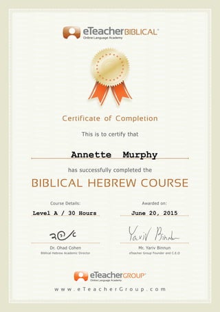 This is to certify that
has successfully completed the
BIBLICAL HEBREW COURSE
Certificate of Completion
BIBLICALeTeacherOnline Language Academy
w w w . e T e a c h e r G r o u p . c o m
GROUPeTeacherOnline Language Academy
Dr. Ohad Cohen
Biblical Hebrew Academic Director
Mr. Yariv Binnun
eTeacher Group Founder and C.E.O
Course Details: Awarded on:
Annette Murphy
Level A / 30 Hours June 20, 2015
 