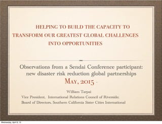 1
Observations from a Sendai Conference participant:
new disaster risk reduction global partnerships
May, 2015 -
helping to build the capacity to
transform our greatest global challenges
into opportunities
William Tarpai
Vice President, International Relations Council of Riverside;
Board of Directors, Southern California Sister Cities International
Wednesday, April 8, 15
 