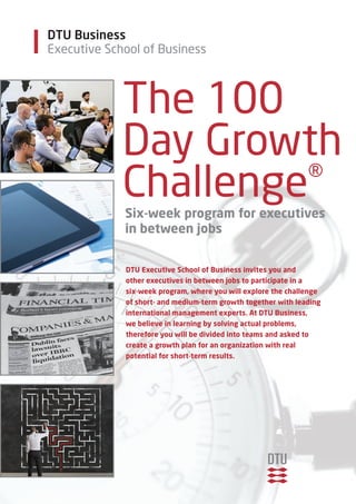 Executive School of Business 
The 100 
Day Growth 
Challenge® 
six-week program for executives 
in between jobs 
dTu executive school of Business invites you and 
other executives in between jobs to participate in a 
six-week program, where you will explore the challenge 
of short- and medium-term growth together with leading 
international management experts. at dTu Business, 
we believe in learning by solving actual problems, 
therefore you will be divided into teams and asked to 
create a growth plan for an organization with real 
potential for short-term results. 
DTU Business 
 