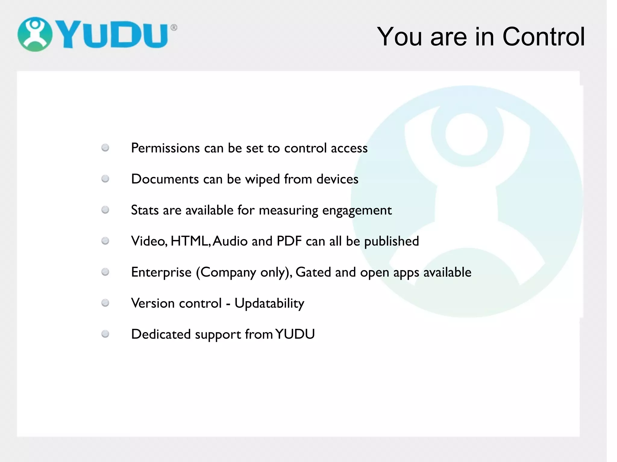 You are in Control
Permissions can be set to control access
Documents can be wiped from devices
Stats are available for measuring engagement
Video, HTML,Audio and PDF can all be published
Enterprise (Company only), Gated and open apps available
Version control - Updatability
Dedicated support fromYUDU
 