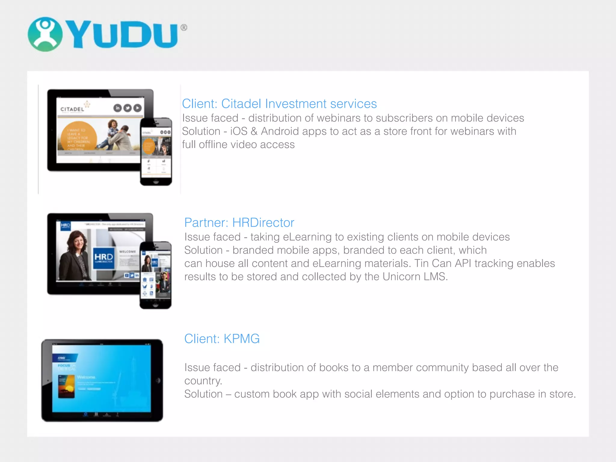 Client: KPMG
Issue faced - distribution of books to a member community based all over the
country.
Solution – custom book app with social elements and option to purchase in store.
Client: Citadel Investment services
Issue faced - distribution of webinars to subscribers on mobile devices
Solution - iOS & Android apps to act as a store front for webinars with
full offline video access
Partner: HRDirector
Issue faced - taking eLearning to existing clients on mobile devices
Solution - branded mobile apps, branded to each client, which
can house all content and eLearning materials. Tin Can API tracking enables
results to be stored and collected by the Unicorn LMS.
 