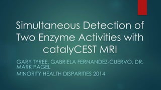 Simultaneous Detection of
Two Enzyme Activities with
catalyCEST MRI
GARY TYREE, GABRIELA FERNANDEZ-CUERVO, DR.
MARK PAGEL
MINORITY HEALTH DISPARITIES 2014
 