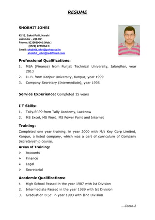 RESUME
SHOBHIT JOHRI
42/12, Saket Palli, Narahi
Lucknow – 226 001
Phone: 9235690046 (Mob.)
(0522) 2239064 ®
Email: shobhit.johri@yahoo.co.in
shobhit_johri@rediffmail.com
Professional Qualifications:
1. MBA (Finance) from Punjab Technical University, Jalandhar, year
2013
2. LL.B. from Kanpur University, Kanpur, year 1999
3. Company Secretary (Intermediate), year 1998
Service Experience: Completed 15 years
I T Skills:
1. Tally.ERP9 from Tally Academy, Lucknow
2. MS Excel, MS Word, MS Power Point and Internet
Training:
Completed one year training, in year 2000 with M/s Key Corp Limited,
Kanpur, a listed company, which was a part of curriculum of Company
Secretaryship course.
Areas of Training:
 Accounts
 Finance
 Legal
 Secretarial
Academic Qualifications:
1. High School Passed in the year 1987 with Ist Division
2. Intermediate Passed in the year 1989 with Ist Division
3. Graduation B.Sc. in year 1993 with IInd Division
….Contd.2
 