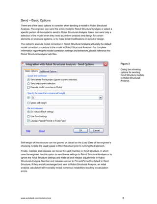 www.autodesk.com/revitstructure 5
Send – Basic Options
There are a few basic options to consider when sending a model to Robot Structural
Analysis. The engineer can send the entire model to Robot Structural Analysis or select a
specific portion of the model to send to Robot Structural Analysis. Users can send only a
selection of the model when they need to perform analysis and design for certain
elements or structural systems, or to make small modifications in layout or design.
The option to execute model correction in Robot Structural Analysis will apply the default
model correction procedure to the model in Robot Structural Analysis. For complete
information regarding the model correction settings and behaviors, please reference the
Robot Structural Analysis help files.
Self-weight of the structure can be ignored or placed on the Load Case of the engineer’s
choosing. Create the Load Cases in Revit Structure prior to running the Extension.
Finally, member end releases can be set for each member in Revit Structure, in which
case the engineer has the option to send these settings to Robot Structural Analysis or to
ignore the Revit Structure settings and make all end release adjustments in Robot
Structural Analysis. Member end releases are set to Pinned-Pinned by default in Revit
Structure. If they are left unchanged and sent to Robot Structural Analysis, an initial
analysis calculation will invariably reveal numerous instabilities resulting in calculation
errors.
Figure 3
Dialog box showing
options for sending
Revit Structure models
to Robot Structural
Analysis.
 