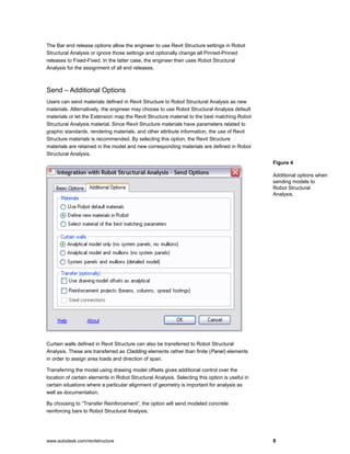 www.autodesk.com/revitstructure 6
The Bar end release options allow the engineer to use Revit Structure settings in Robot
Structural Analysis or ignore those settings and optionally change all Pinned-Pinned
releases to Fixed-Fixed. In the latter case, the engineer then uses Robot Structural
Analysis for the assignment of all end releases.
Send – Additional Options
Users can send materials defined in Revit Structure to Robot Structural Analysis as new
materials. Alternatively, the engineer may choose to use Robot Structural Analysis default
materials or let the Extension map the Revit Structure material to the best matching Robot
Structural Analysis material. Since Revit Structure materials have parameters related to
graphic standards, rendering materials, and other attribute information, the use of Revit
Structure materials is recommended. By selecting this option, the Revit Structure
materials are retained in the model and new corresponding materials are defined in Robot
Structural Analysis.
Curtain walls defined in Revit Structure can also be transferred to Robot Structural
Analysis. These are transferred as Cladding elements rather than finite (Panel) elements
in order to assign area loads and direction of span.
Transferring the model using drawing model offsets gives additional control over the
location of certain elements in Robot Structural Analysis. Selecting this option is useful in
certain situations where a particular alignment of geometry is important for analysis as
well as documentation.
By choosing to “Transfer Reinforcement”, the option will send modeled concrete
reinforcing bars to Robot Structural Analysis.
Figure 4
Additional options when
sending models to
Robot Structural
Analysis.
 