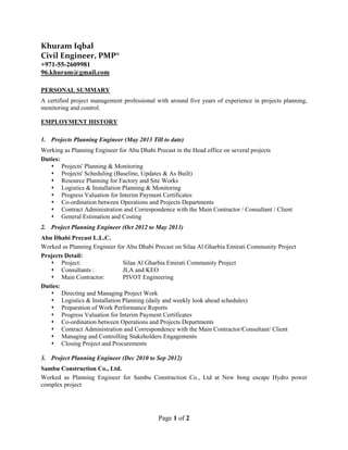 Page 1 of 2
Khuram Iqbal 
Civil Engineer, PMP® 
+971-55-2609981
96.khuram@gmail.com
PERSONAL SUMMARY
A certified project management professional with around five years of experience in projects planning,
monitoring and control.
EMPLOYMENT HISTORY
1. Projects Planning Engineer (May 2013 Till to date)
Working as Planning Engineer for Abu Dhabi Precast in the Head office on several projects
Duties:
 Projects' Planning & Monitoring
 Projects' Scheduling (Baseline, Updates & As Built)
 Resource Planning for Factory and Site Works
 Logistics & Installation Planning & Monitoring
 Progress Valuation for Interim Payment Certificates
 Co-ordination between Operations and Projects Departments
 Contract Administration and Correspondence with the Main Contractor / Consultant / Client
 General Estimation and Costing
2. Project Planning Engineer (Oct 2012 to May 2013)
Abu Dhabi Precast L.L.C.
Worked as Planning Engineer for Abu Dhabi Precast on Silaa Al Gharbia Emirati Community Project
Projects Detail:
 Project: Silaa Al Gharbia Emirati Community Project
 Consultants : JLA and KEO
 Main Contractor: PIVOT Engineering
Duties:
 Directing and Managing Project Work
 Logistics & Installation Planning (daily and weekly look ahead schedules)
 Preparation of Work Performance Reports
 Progress Valuation for Interim Payment Certificates
 Co-ordination between Operations and Projects Departments
 Contract Administration and Correspondence with the Main Contractor/Consultant/ Client
 Managing and Controlling Stakeholders Engagements
 Closing Project and Procurements
3. Project Planning Engineer (Dec 2010 to Sep 2012)
Sambu Construction Co., Ltd.
Worked as Planning Engineer for Sambu Construction Co., Ltd at New bong escape Hydro power
complex project
 